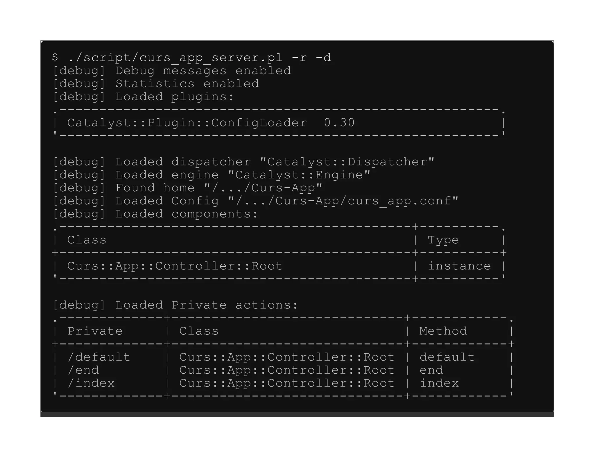 $ ./script/curs_app_server.pl -r -d
[debug] Debug messages enabled
[debug] Statistics enabled
[debug] Loaded plugins:
.-------------------------------------------------------.
| Catalyst::Plugin::ConfigLoader 0.30                   |
'-------------------------------------------------------'

[debug] Loaded dispatcher "Catalyst::Dispatcher"
[debug] Loaded engine "Catalyst::Engine"
[debug] Found home "/.../Curs-App"
[debug] Loaded Config "/.../Curs-App/curs_app.conf"
[debug] Loaded components:
.--------------------------------------------+----------.
| Class                                      | Type     |
+--------------------------------------------+----------+
| Curs::App::Controller::Root                | instance |
'--------------------------------------------+----------'
[debug] Loaded Private actions:
.-------------+-----------------------------+------------.
| Private     | Class                       | Method     |
+-------------+-----------------------------+------------+
| /default    | Curs::App::Controller::Root | default    |
| /end        | Curs::App::Controller::Root | end        |
| /index      | Curs::App::Controller::Root | index      |
'-------------+-----------------------------+------------'
 