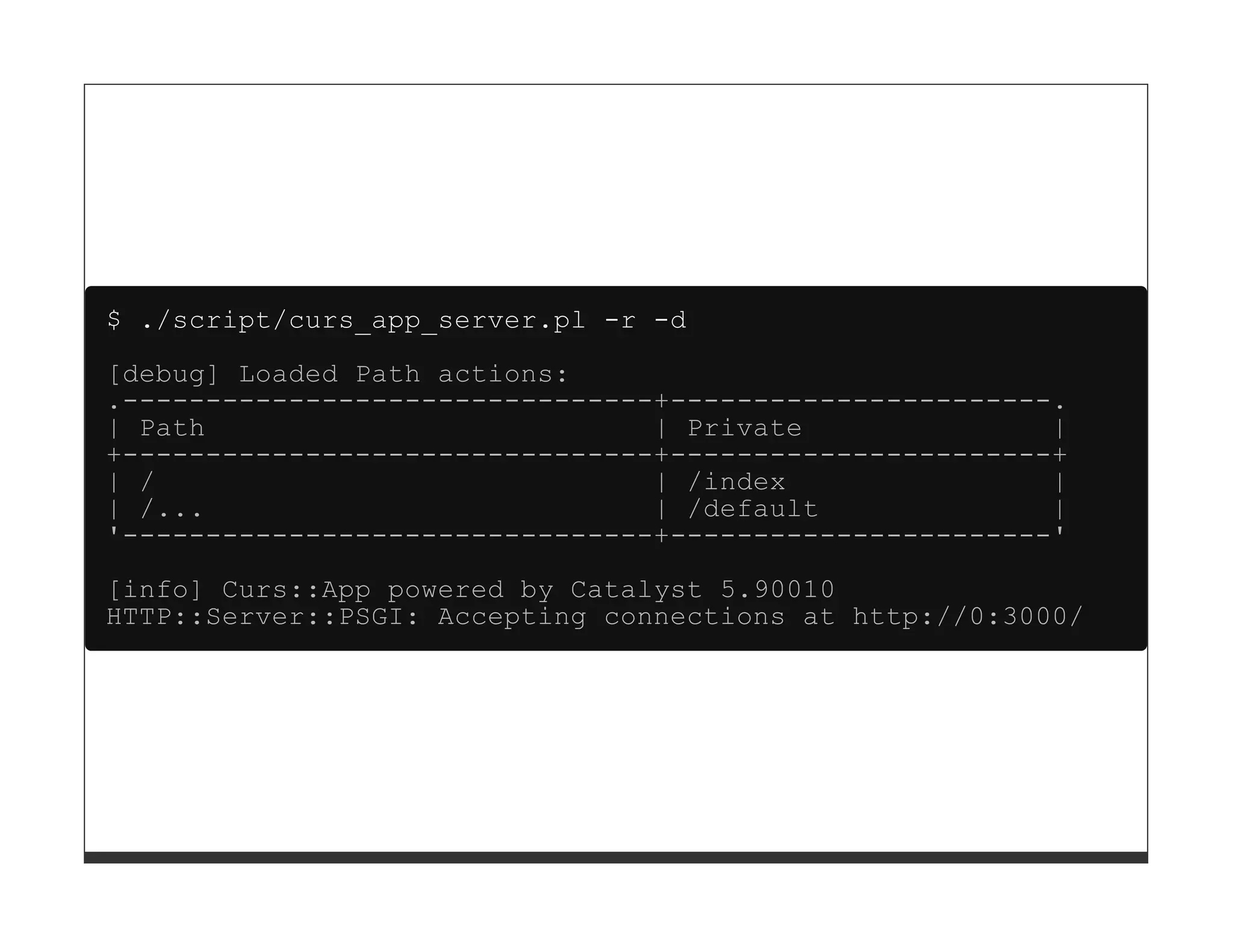$ ./script/curs_app_server.pl -r -d

[debug] Loaded Path actions:
.--------------------------------+-----------------------.
| Path                           | Private               |
+--------------------------------+-----------------------+
| /                              | /index                |
| /...                           | /default              |
'--------------------------------+-----------------------'
[info] Curs::App powered by Catalyst 5.90010
HTTP::Server::PSGI: Accepting connections at http://0:3000/
 