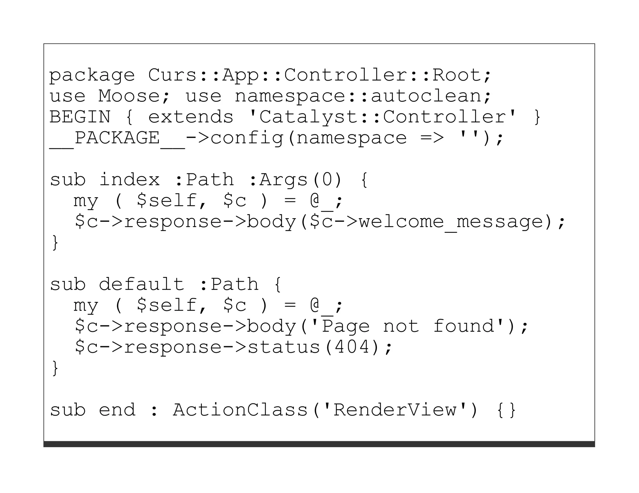 package Curs::App::Controller::Root;
use Moose; use namespace::autoclean;
BEGIN { extends 'Catalyst::Controller' }
__PACKAGE__->config(namespace => '');

sub index :Path :Args(0) {
  my ( $self, $c ) = @_;
  $c->response->body($c->welcome_message);
}

sub default :Path {
  my ( $self, $c ) = @_;
  $c->response->body('Page not found');
  $c->response->status(404);
}
sub end : ActionClass('RenderView') {}
 