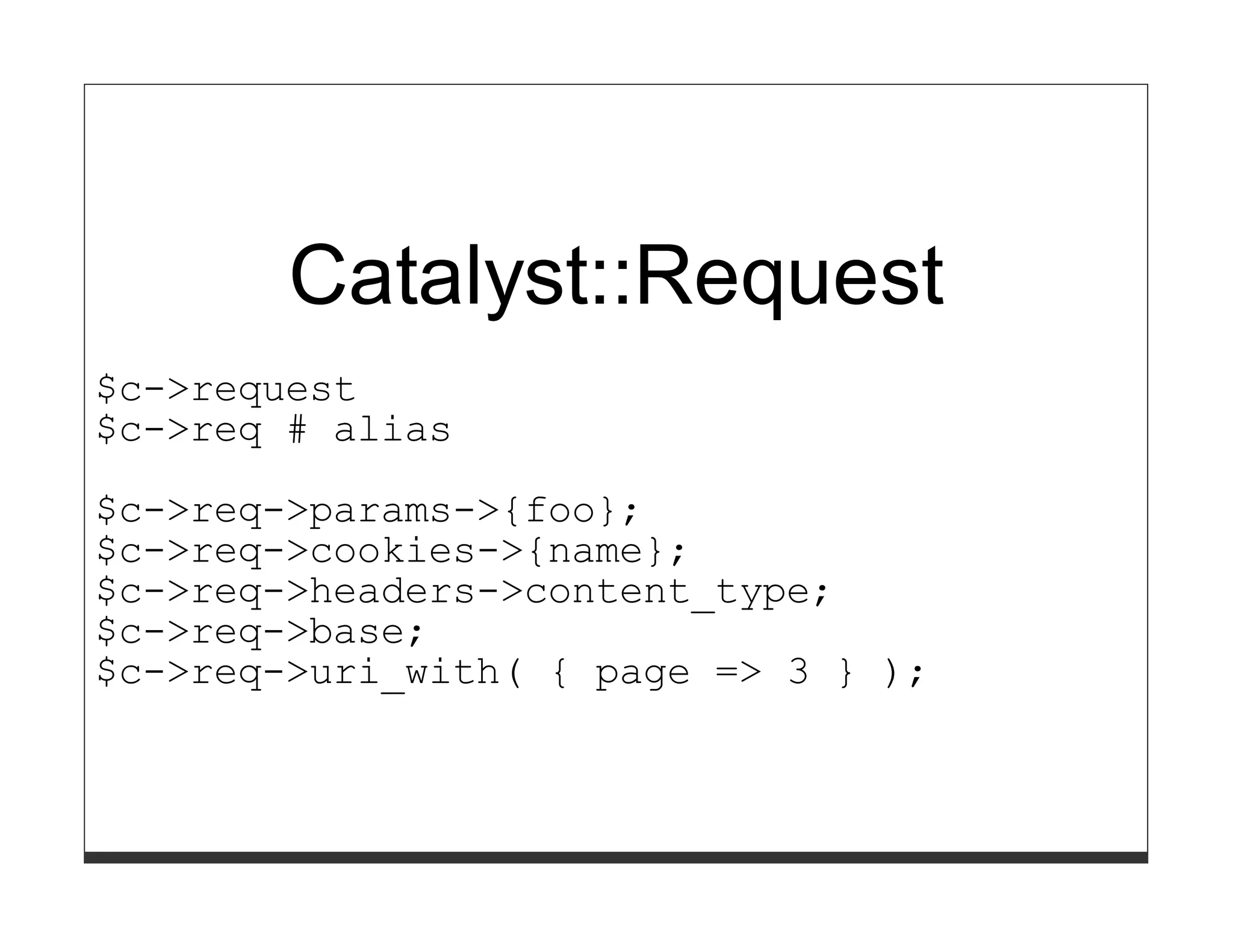 Catalyst::Request
$c->request
$c->req # alias

$c->req->params->{foo};
$c->req->cookies->{name};
$c->req->headers->content_type;
$c->req->base;
$c->req->uri_with( { page => 3 } );
 