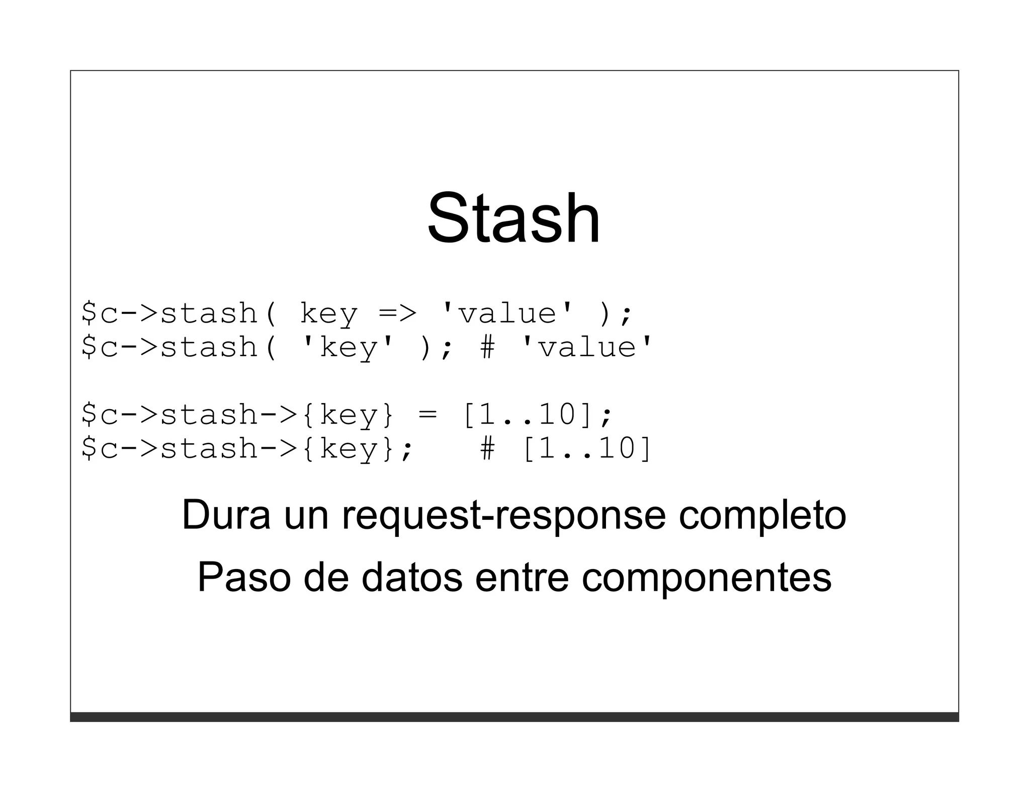 Stash
$c->stash( key => 'value' );
$c->stash( 'key' ); # 'value'

$c->stash->{key} = [1..10];
$c->stash->{key};   # [1..10]

     Dura un request-response completo
      Paso de datos entre componentes
 