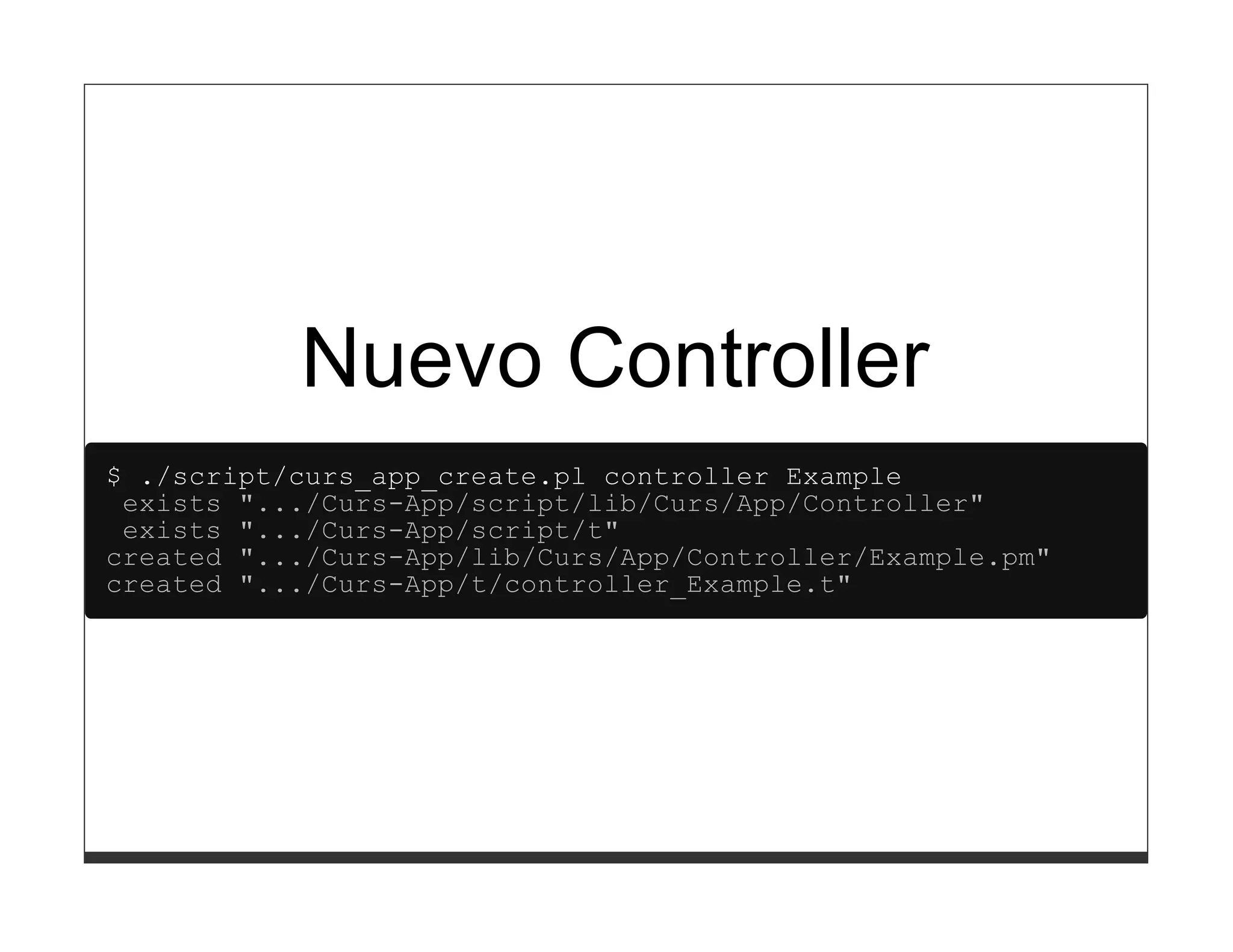Nuevo Controller
$ ./script/curs_app_create.pl controller Example
 exists ".../Curs-App/script/lib/Curs/App/Controller"
 exists ".../Curs-App/script/t"
created ".../Curs-App/lib/Curs/App/Controller/Example.pm"
created ".../Curs-App/t/controller_Example.t"
 