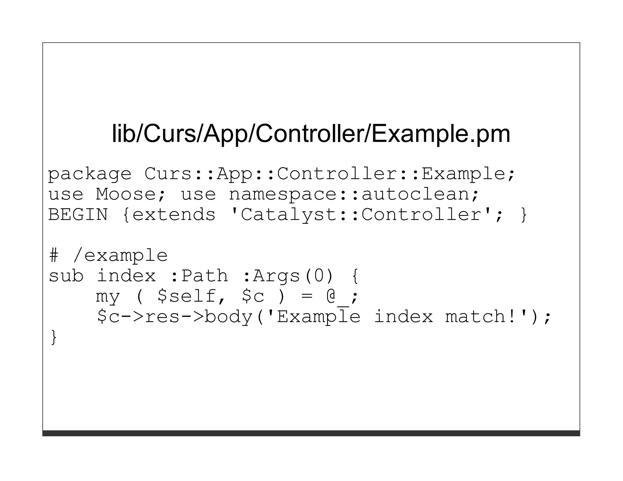 lib/Curs/App/Controller/Example.pm
package Curs::App::Controller::Example;
use Moose; use namespace::autoclean;
BEGIN {extends 'Catalyst::Controller'; }
# /example
sub index :Path :Args(0) {
    my ( $self, $c ) = @_;
    $c->res->body('Example index match!');
}
 