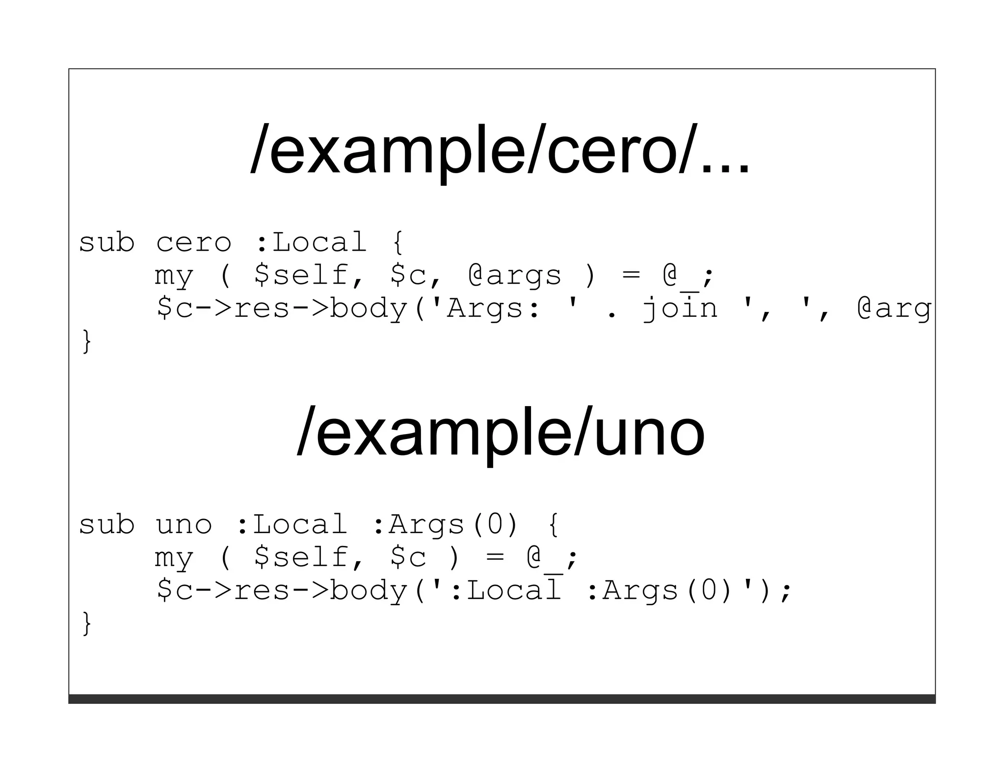 /example/cero/...
sub cero :Local {
    my ( $self, $c, @args ) = @_;
    $c->res->body('Args: ' . join ', ', @args);
}


           /example/uno
sub uno :Local :Args(0) {
    my ( $self, $c ) = @_;
    $c->res->body(':Local :Args(0)');
}
 