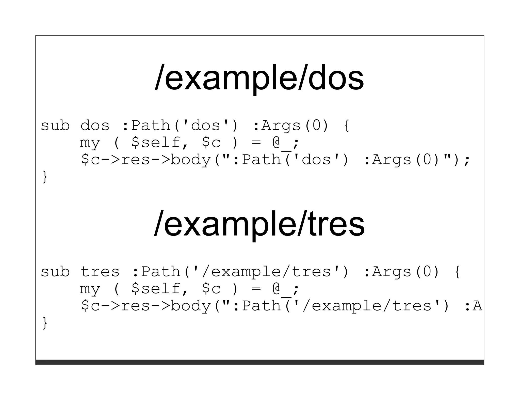 /example/dos
sub dos :Path('dos') :Args(0) {
    my ( $self, $c ) = @_;
    $c->res->body(":Path('dos') :Args(0)");
}


           /example/tres
sub tres :Path('/example/tres') :Args(0) {
    my ( $self, $c ) = @_;
    $c->res->body(":Path('/example/tres') :Args(
}
 
