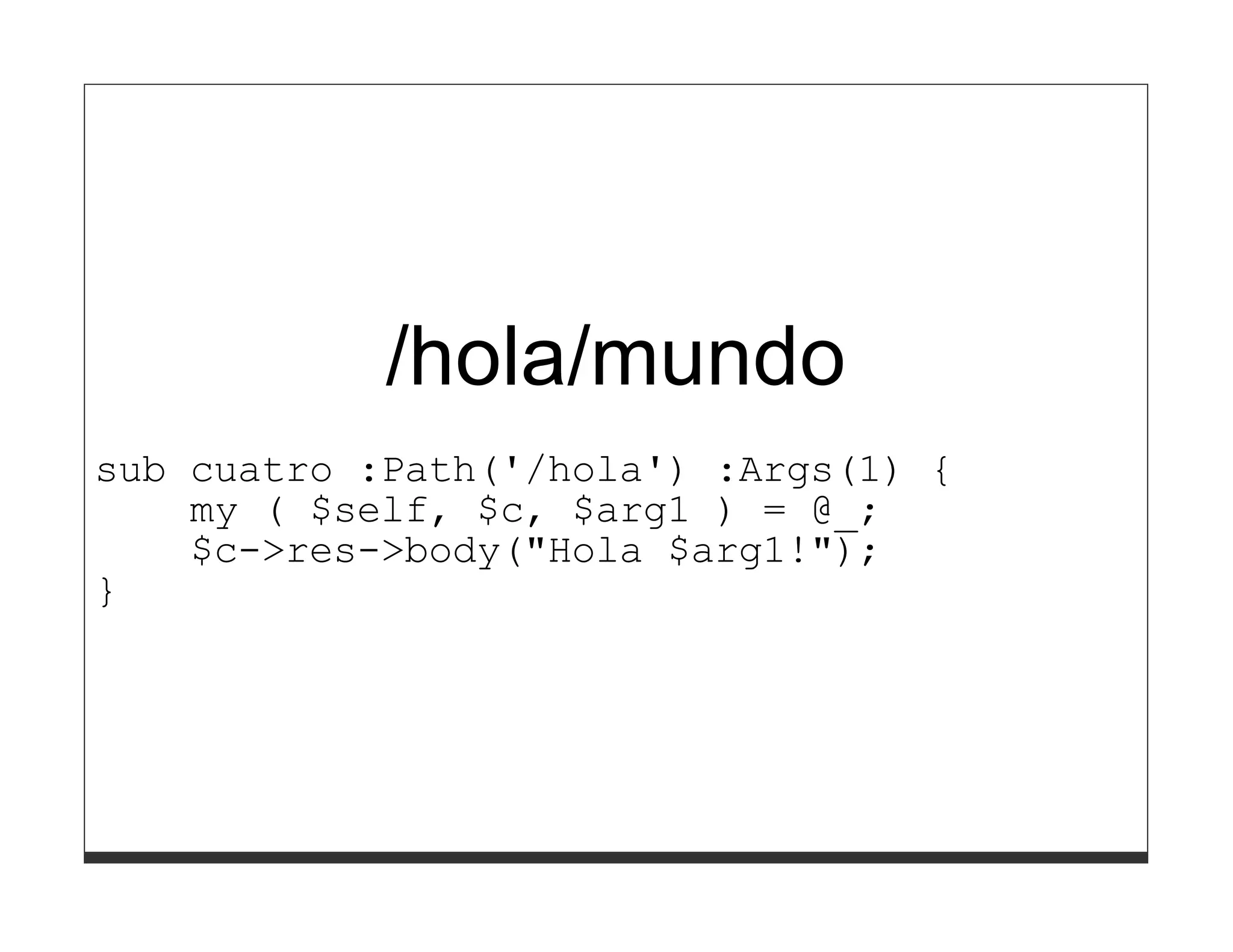 /hola/mundo
sub cuatro :Path('/hola') :Args(1) {
    my ( $self, $c, $arg1 ) = @_;
    $c->res->body("Hola $arg1!");
}
 