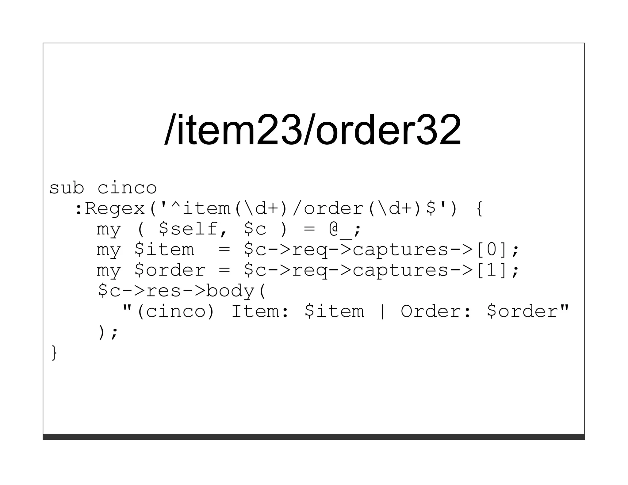 /item23/order32
sub cinco
  :Regex('^item(d+)/order(d+)$') {
    my ( $self, $c ) = @_;
    my $item = $c->req->captures->[0];
    my $order = $c->req->captures->[1];
    $c->res->body(
      "(cinco) Item: $item | Order: $order"
    );
}
 