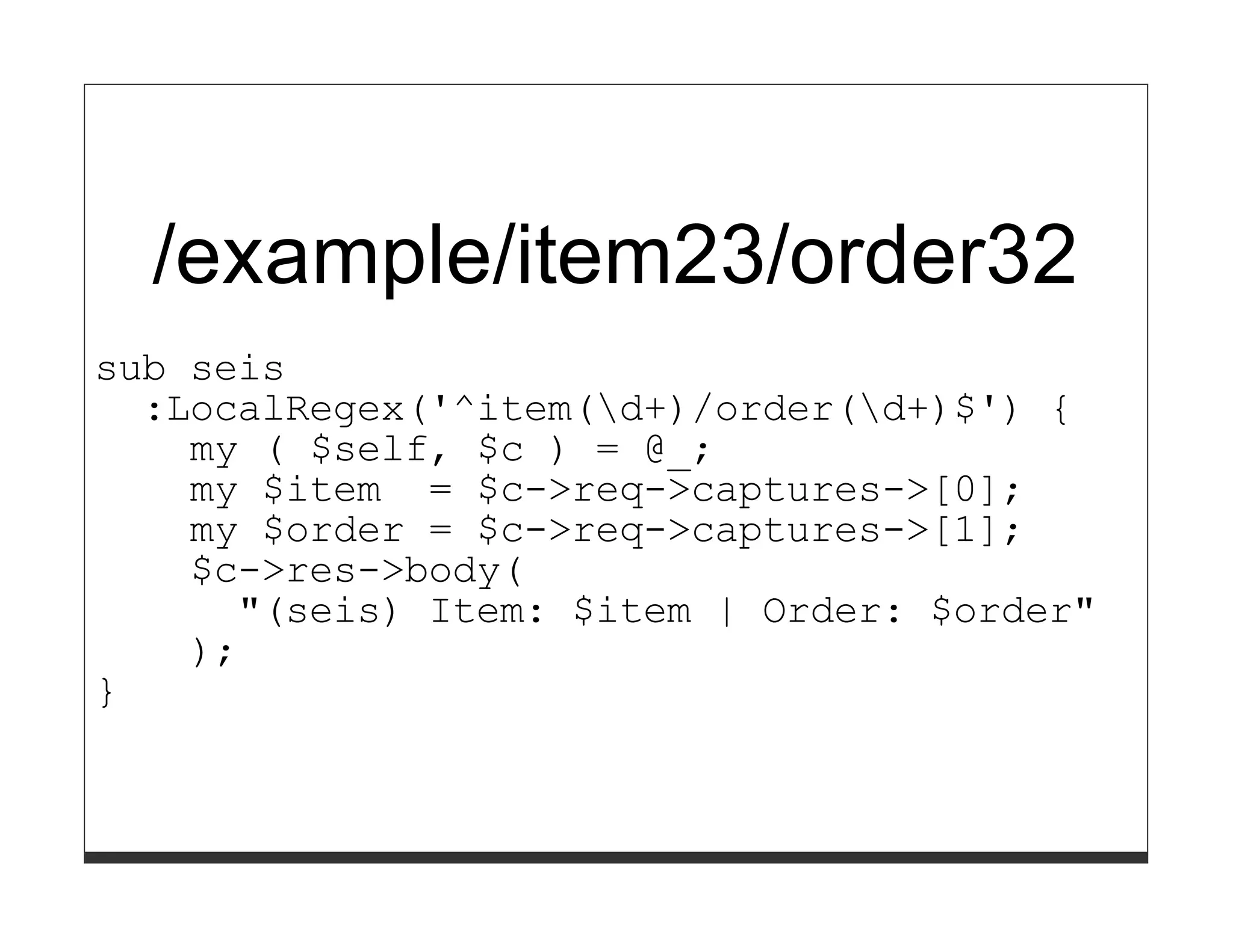 /example/item23/order32
sub seis
  :LocalRegex('^item(d+)/order(d+)$') {
    my ( $self, $c ) = @_;
    my $item = $c->req->captures->[0];
    my $order = $c->req->captures->[1];
    $c->res->body(
      "(seis) Item: $item | Order: $order"
    );
}
 