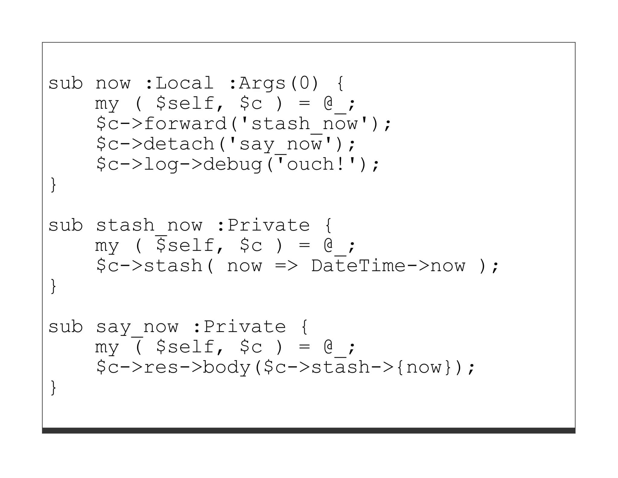 sub now :Local :Args(0) {
    my ( $self, $c ) = @_;
    $c->forward('stash_now');
    $c->detach('say_now');
    $c->log->debug('ouch!');
}

sub stash_now :Private {
    my ( $self, $c ) = @_;
    $c->stash( now => DateTime->now );
}

sub say_now :Private {
    my ( $self, $c ) = @_;
    $c->res->body($c->stash->{now});
}
 