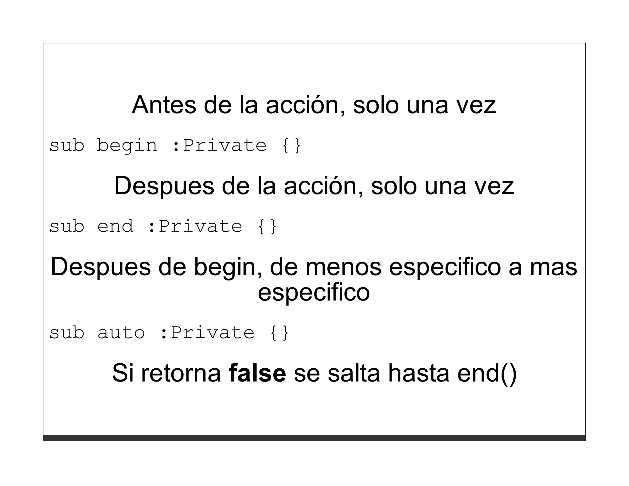 Antes de la acción, solo una vez
sub begin :Private {}

     Despues de la acción, solo una vez
sub end :Private {}

Despues de begin, de menos especifico a mas
                especifico
sub auto :Private {}

     Si retorna false se salta hasta end()
 