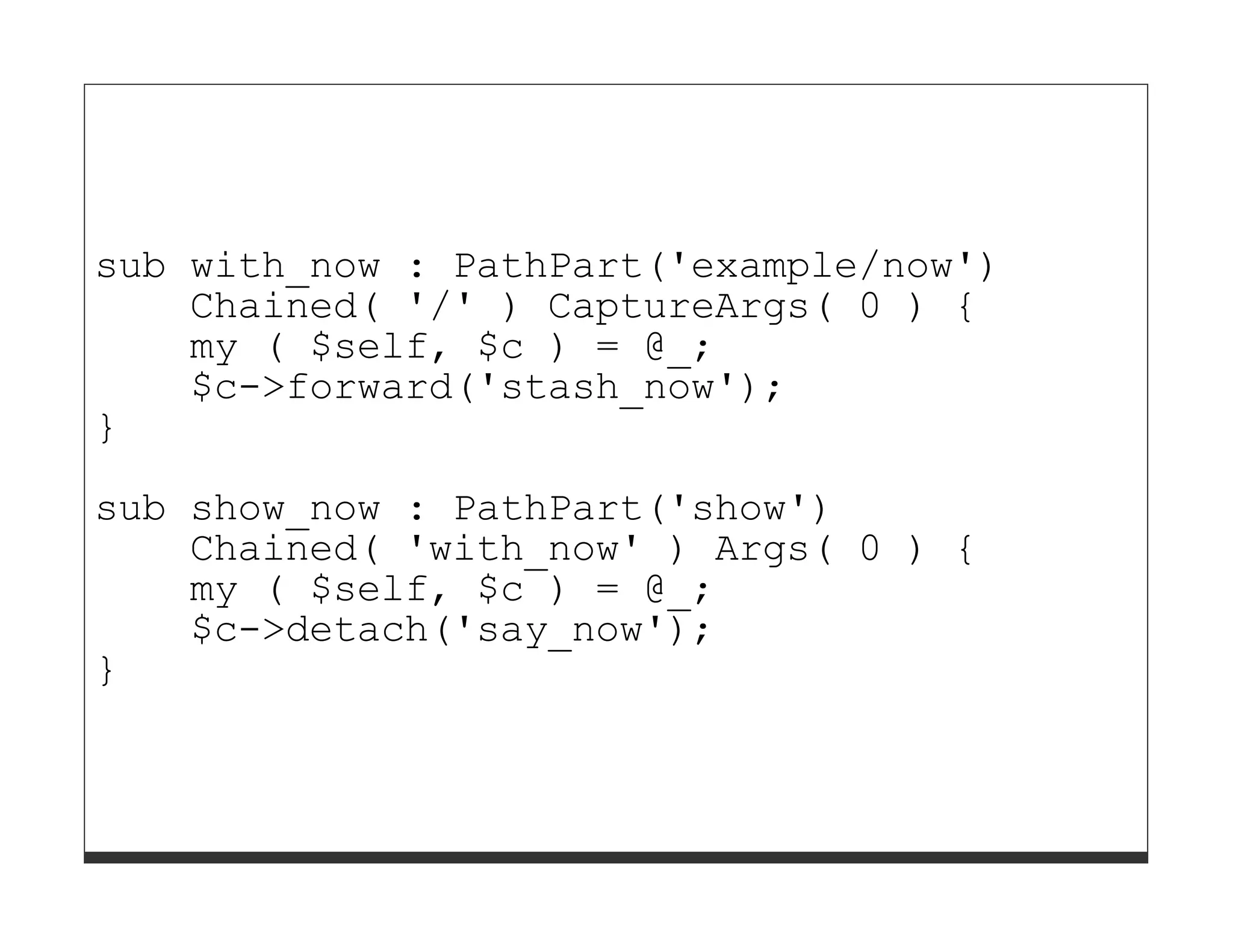 sub with_now : PathPart('example/now')
    Chained( '/' ) CaptureArgs( 0 ) {
    my ( $self, $c ) = @_;
    $c->forward('stash_now');
}
sub show_now : PathPart('show')
    Chained( 'with_now' ) Args( 0 ) {
    my ( $self, $c ) = @_;
    $c->detach('say_now');
}
 