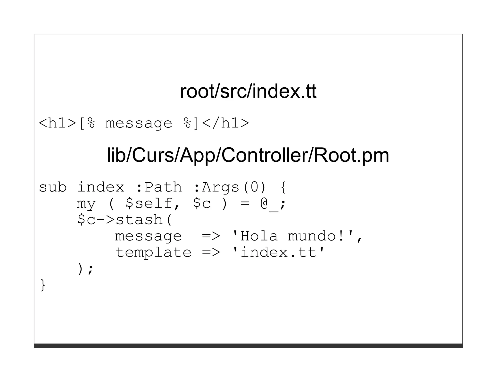 root/src/index.tt
<h1>[% message %]</h1>

       lib/Curs/App/Controller/Root.pm
sub index :Path :Args(0) {
    my ( $self, $c ) = @_;
    $c->stash(
        message => 'Hola mundo!',
        template => 'index.tt'
    );
}
 