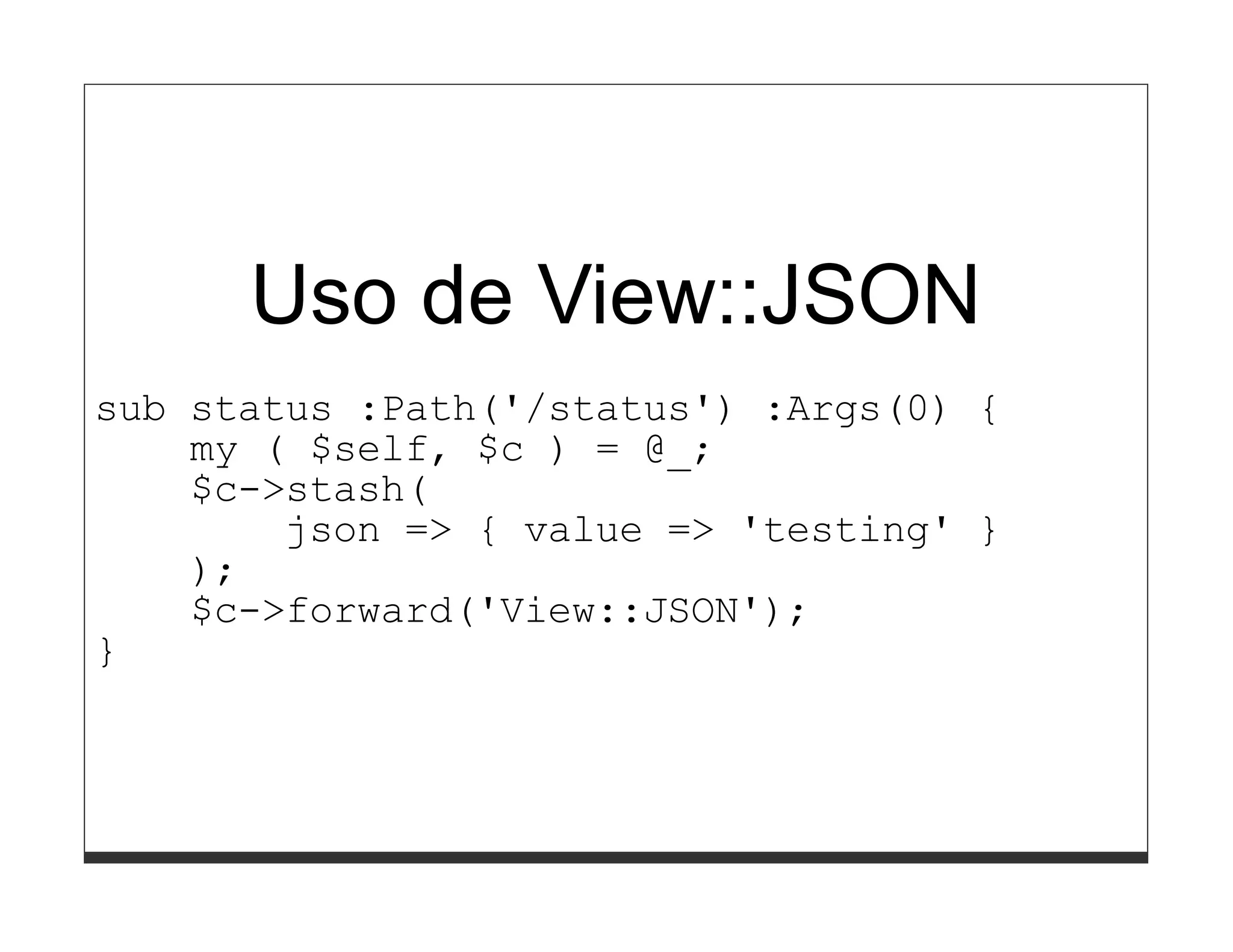 Uso de View::JSON
sub status :Path('/status') :Args(0) {
    my ( $self, $c ) = @_;
    $c->stash(
        json => { value => 'testing' }
    );
    $c->forward('View::JSON');
}
 