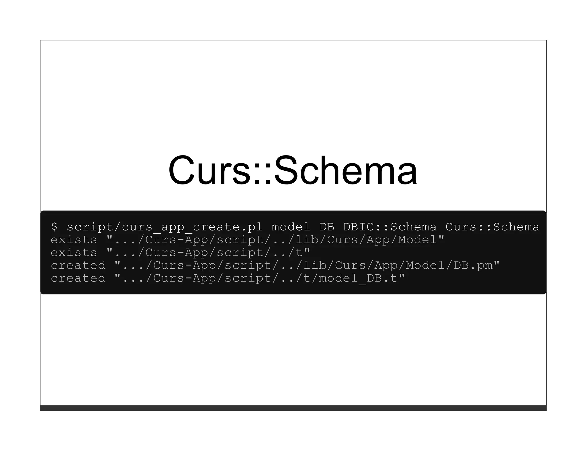 Curs::Schema
$ script/curs_app_create.pl model DB DBIC::Schema Curs::Schema
exists ".../Curs-App/script/../lib/Curs/App/Model"
exists ".../Curs-App/script/../t"
created ".../Curs-App/script/../lib/Curs/App/Model/DB.pm"
created ".../Curs-App/script/../t/model_DB.t"
 