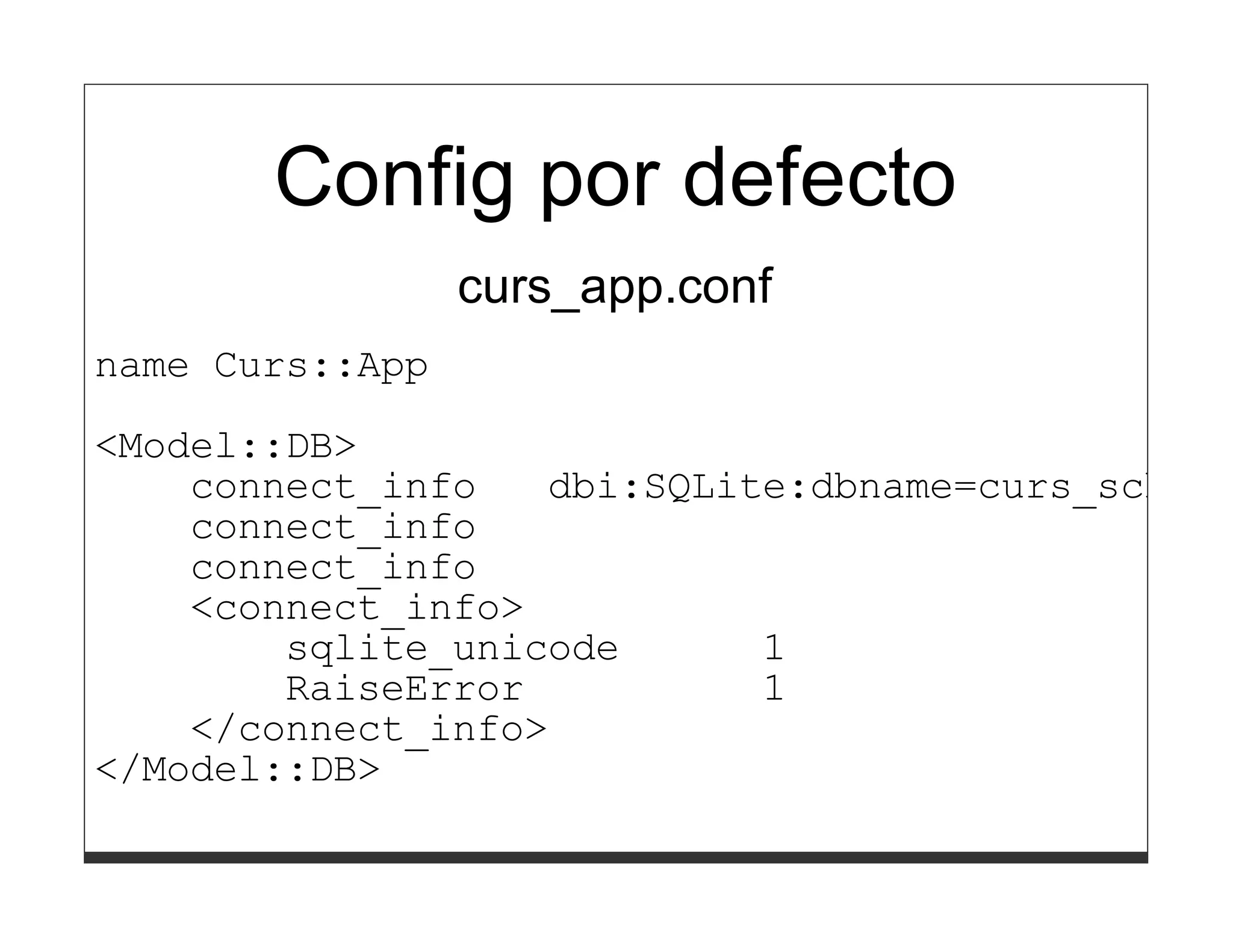 Config por defecto
                 curs_app.conf
name Curs::App
<Model::DB>
    connect_info   dbi:SQLite:dbname=curs_schema
    connect_info
    connect_info
    <connect_info>
        sqlite_unicode      1
        RaiseError          1
    </connect_info>
</Model::DB>
 