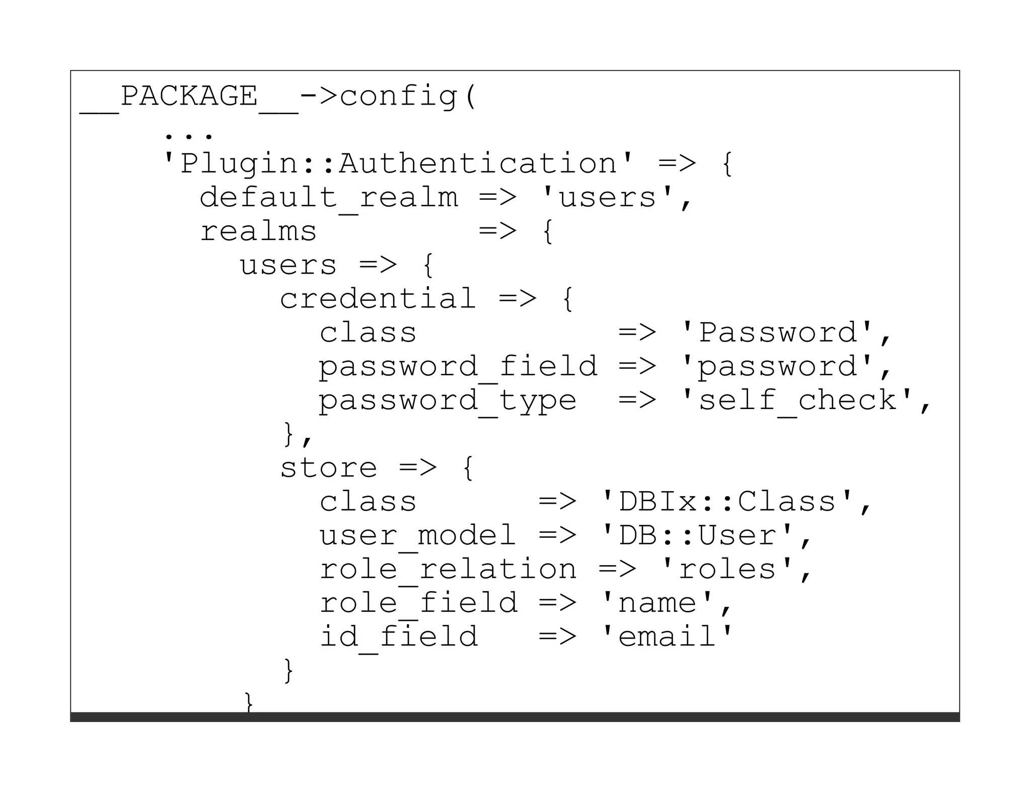 __PACKAGE__->config(
    ...
    'Plugin::Authentication' => {
      default_realm => 'users',
      realms        => {
        users => {
          credential => {
            class          => 'Password',
            password_field => 'password',
            password_type => 'self_check',
          },
          store => {
            class      => 'DBIx::Class',
            user_model => 'DB::User',
            role_relation => 'roles',
            role_field => 'name',
            id_field   => 'email'
          }
        }
      }
 