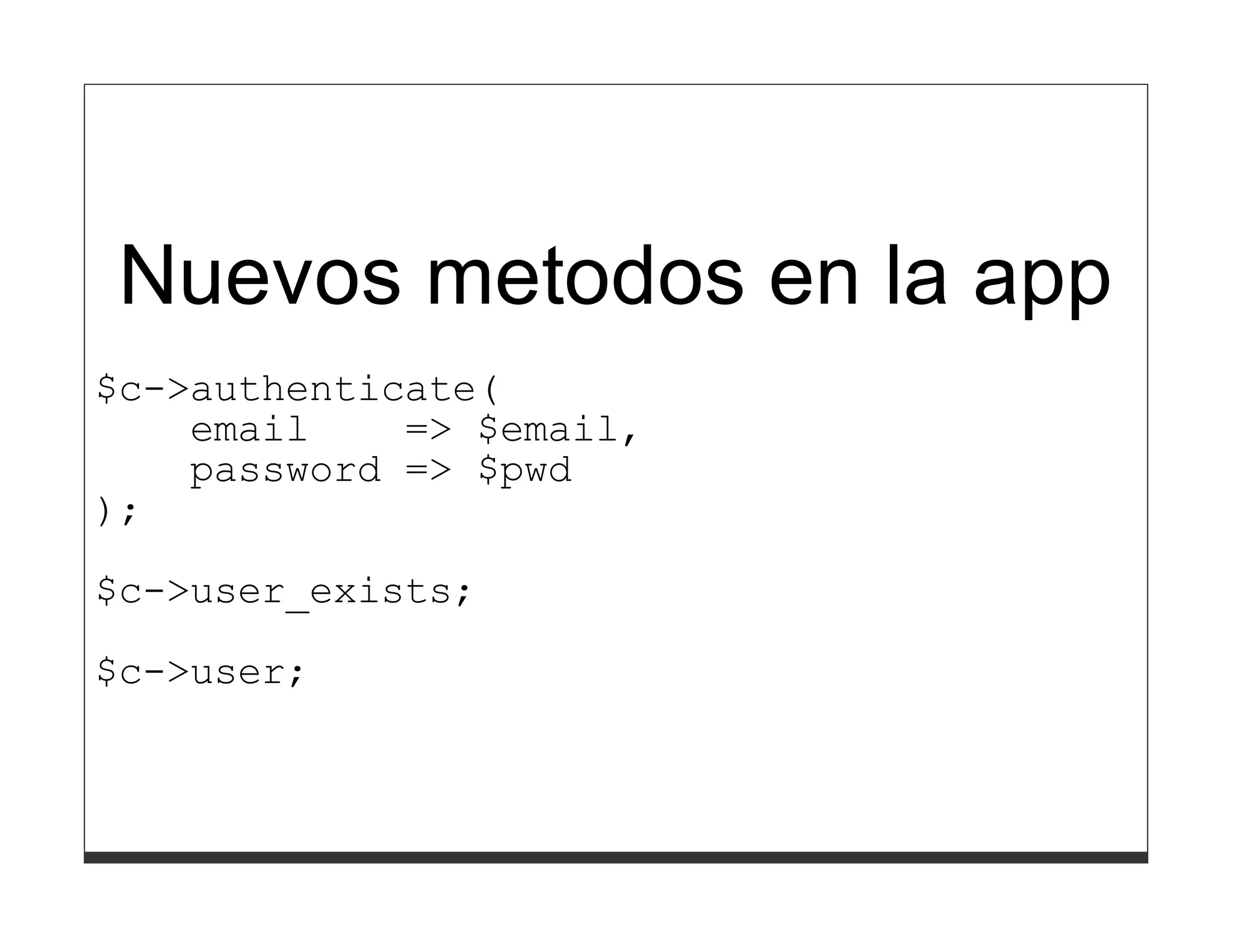 }
       }
     },
);

Nuevos metodos en la app
$c->authenticate(
    email    => $email,
    password => $pwd
);
$c->user_exists;

$c->user;
 