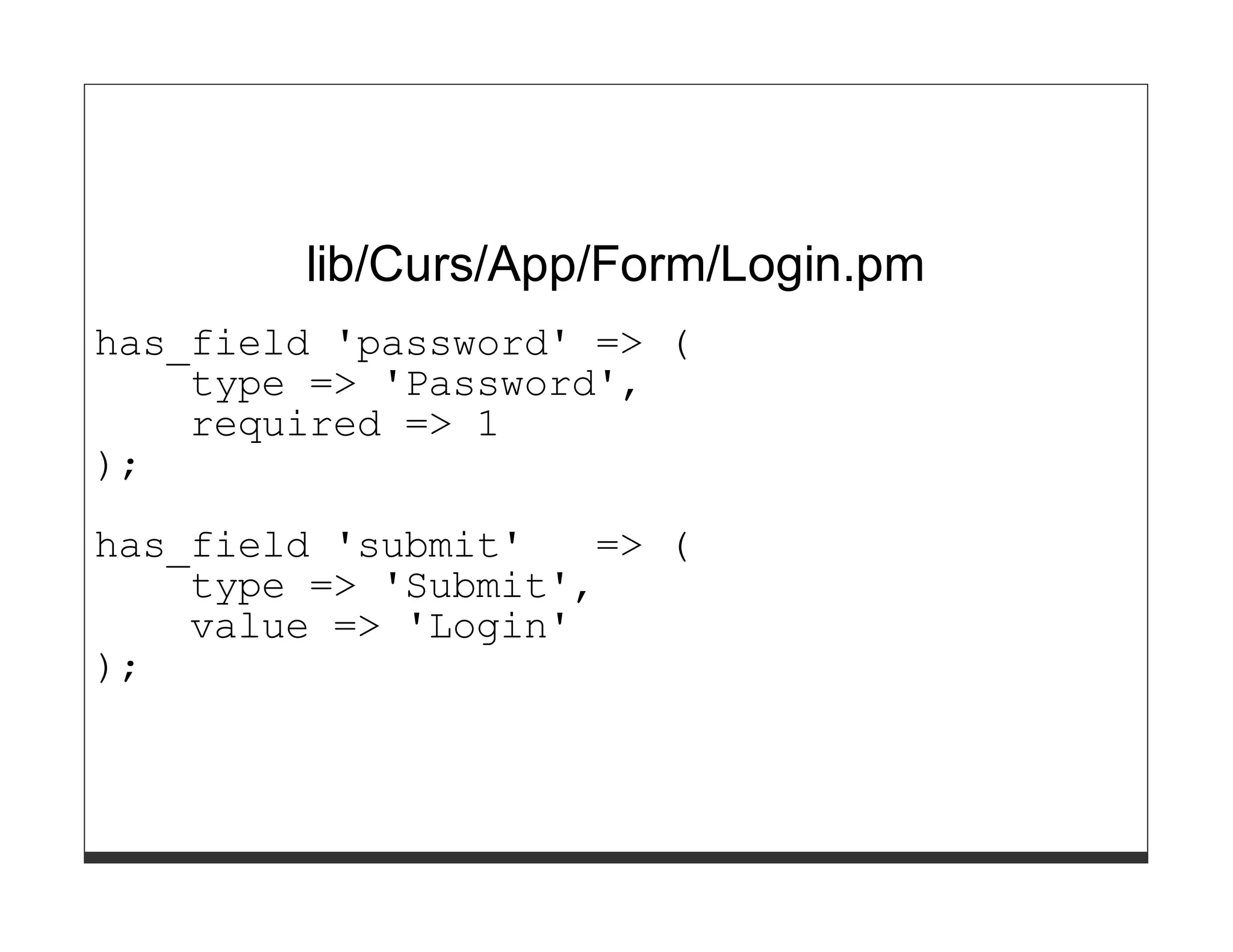 lib/Curs/App/Form/Login.pm
has_field 'password' => (
    type => 'Password',
    required => 1
);

has_field 'submit'   => (
    type => 'Submit',
    value => 'Login'
);
 