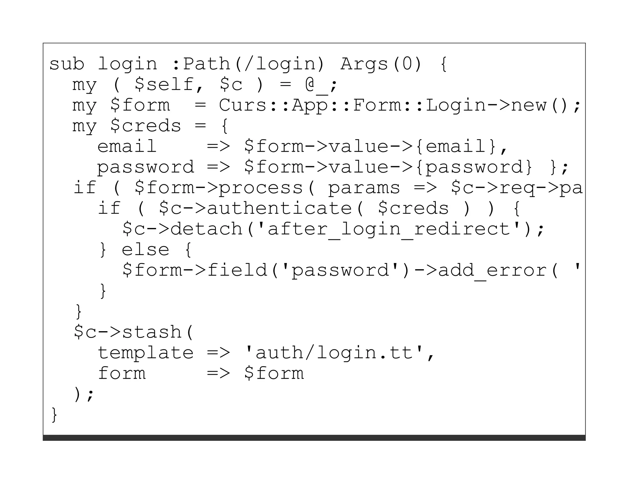 sub login :Path(/login) Args(0) {
  my ( $self, $c ) = @_;
  my $form = Curs::App::Form::Login->new();
  my $creds = {
    email    => $form->value->{email},
    password => $form->value->{password} };
  if ( $form->process( params => $c->req->params
    if ( $c->authenticate( $creds ) ) {
      $c->detach('after_login_redirect');
    } else {
      $form->field('password')->add_error( 'Inva
    }
  }
  $c->stash(
    template => 'auth/login.tt',
    form     => $form
  );
}
 