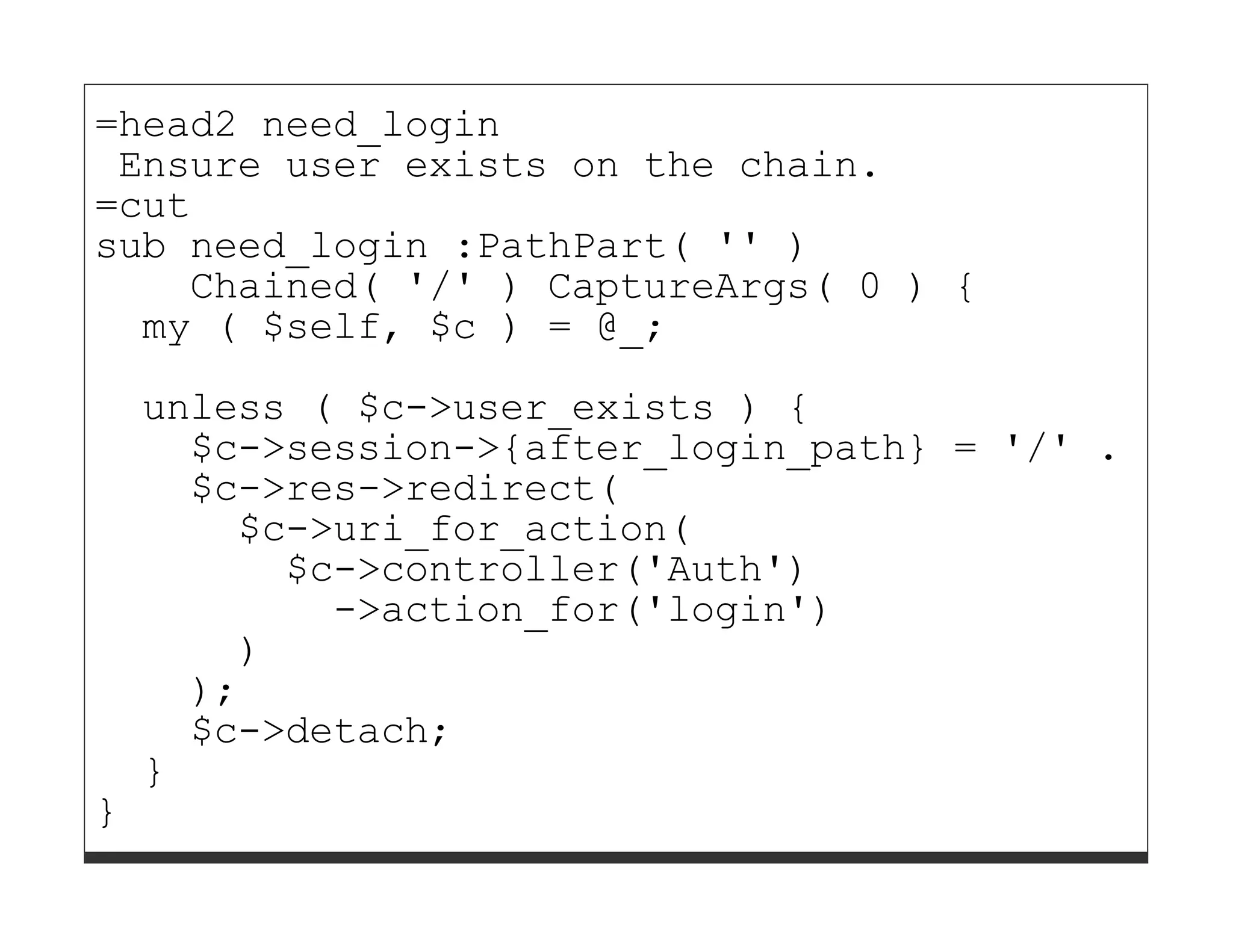 =head2 need_login
 Ensure user exists on the chain.
=cut
sub need_login :PathPart( '' )
    Chained( '/' ) CaptureArgs( 0 ) {
  my ( $self, $c ) = @_;

    unless ( $c->user_exists ) {
      $c->session->{after_login_path} = '/' . $c->
      $c->res->redirect(
        $c->uri_for_action(
          $c->controller('Auth')
            ->action_for('login')
        )
      );
      $c->detach;
    }
}
 