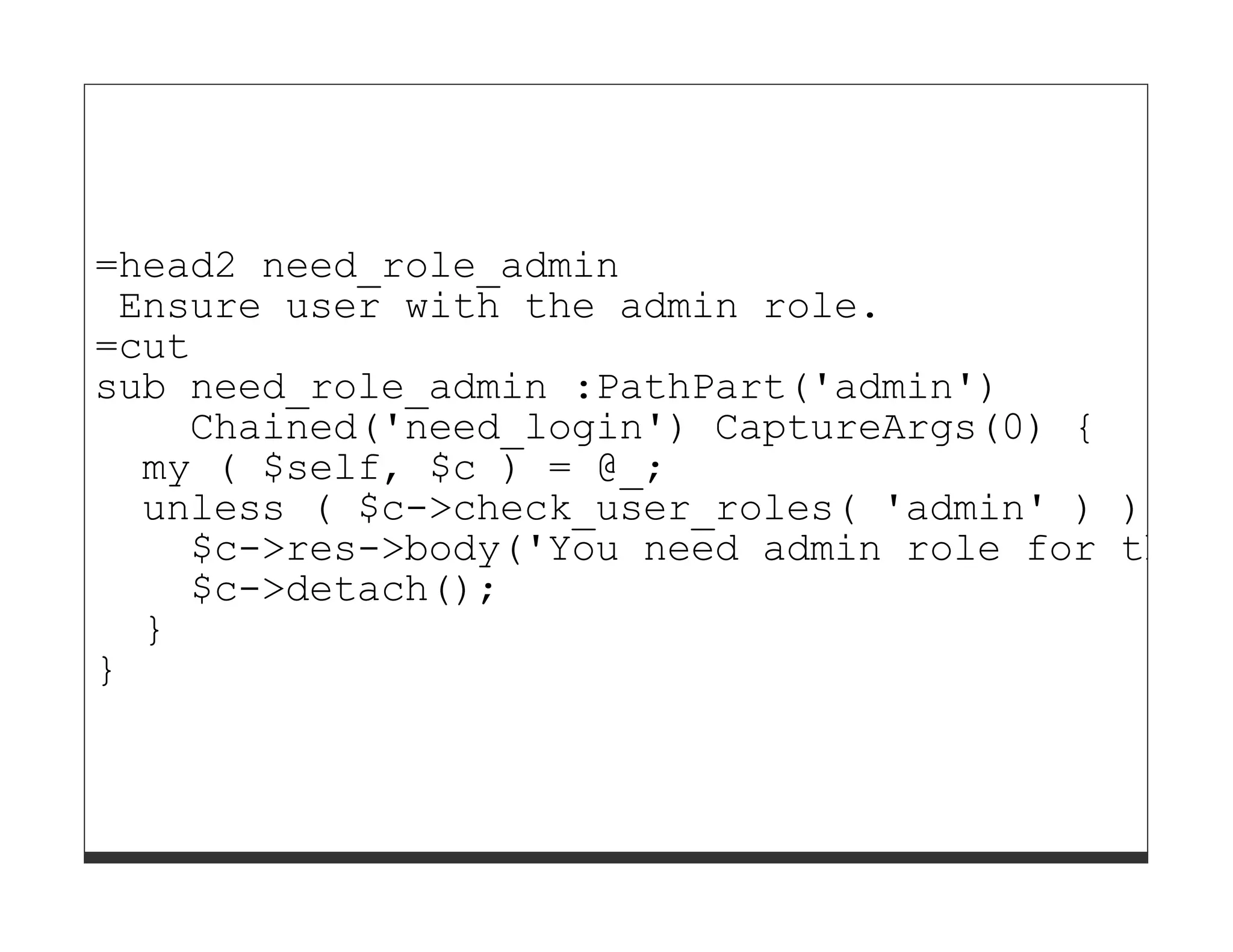 =head2 need_role_admin
 Ensure user with the admin role.
=cut
sub need_role_admin :PathPart('admin')
    Chained('need_login') CaptureArgs(0) {
  my ( $self, $c ) = @_;
  unless ( $c->check_user_roles( 'admin' ) ) {
    $c->res->body('You need admin role for this
    $c->detach();
  }
}
 