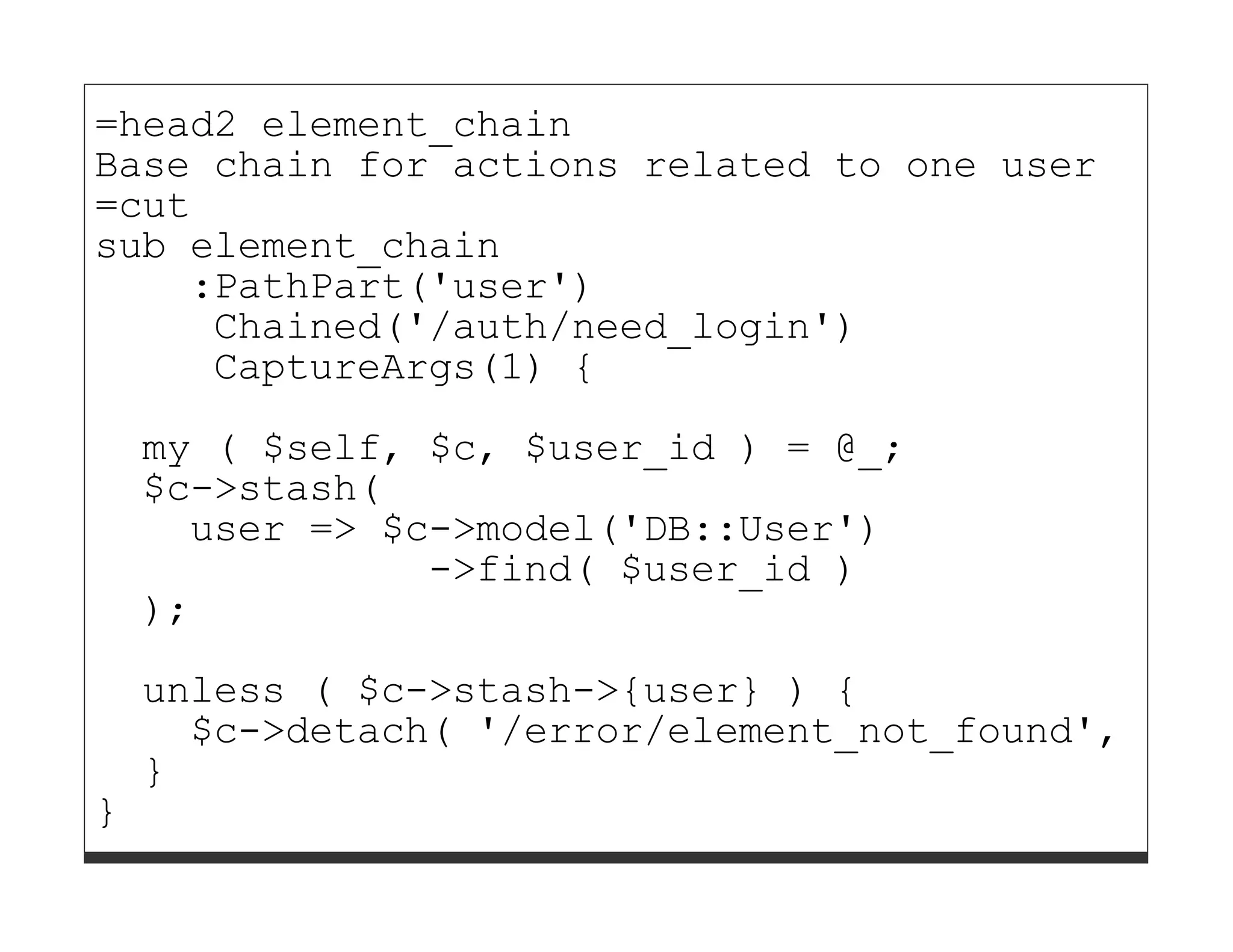 =head2 element_chain
Base chain for actions related to one user
=cut
sub element_chain
    :PathPart('user')
     Chained('/auth/need_login')
     CaptureArgs(1) {

    my ( $self, $c, $user_id ) = @_;
    $c->stash(
      user => $c->model('DB::User')
                ->find( $user_id )
    );
    unless ( $c->stash->{user} ) {
      $c->detach( '/error/element_not_found', [ 'u
    }
}
 