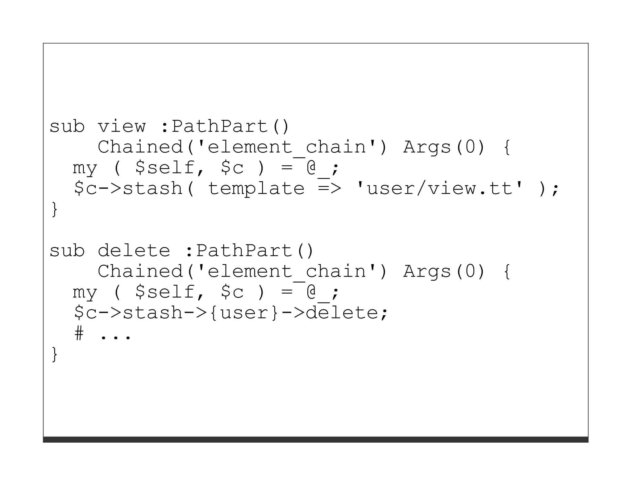 sub view :PathPart()
    Chained('element_chain') Args(0) {
  my ( $self, $c ) = @_;
  $c->stash( template => 'user/view.tt' );
}

sub delete :PathPart()
    Chained('element_chain') Args(0) {
  my ( $self, $c ) = @_;
  $c->stash->{user}->delete;
  # ...
}
 