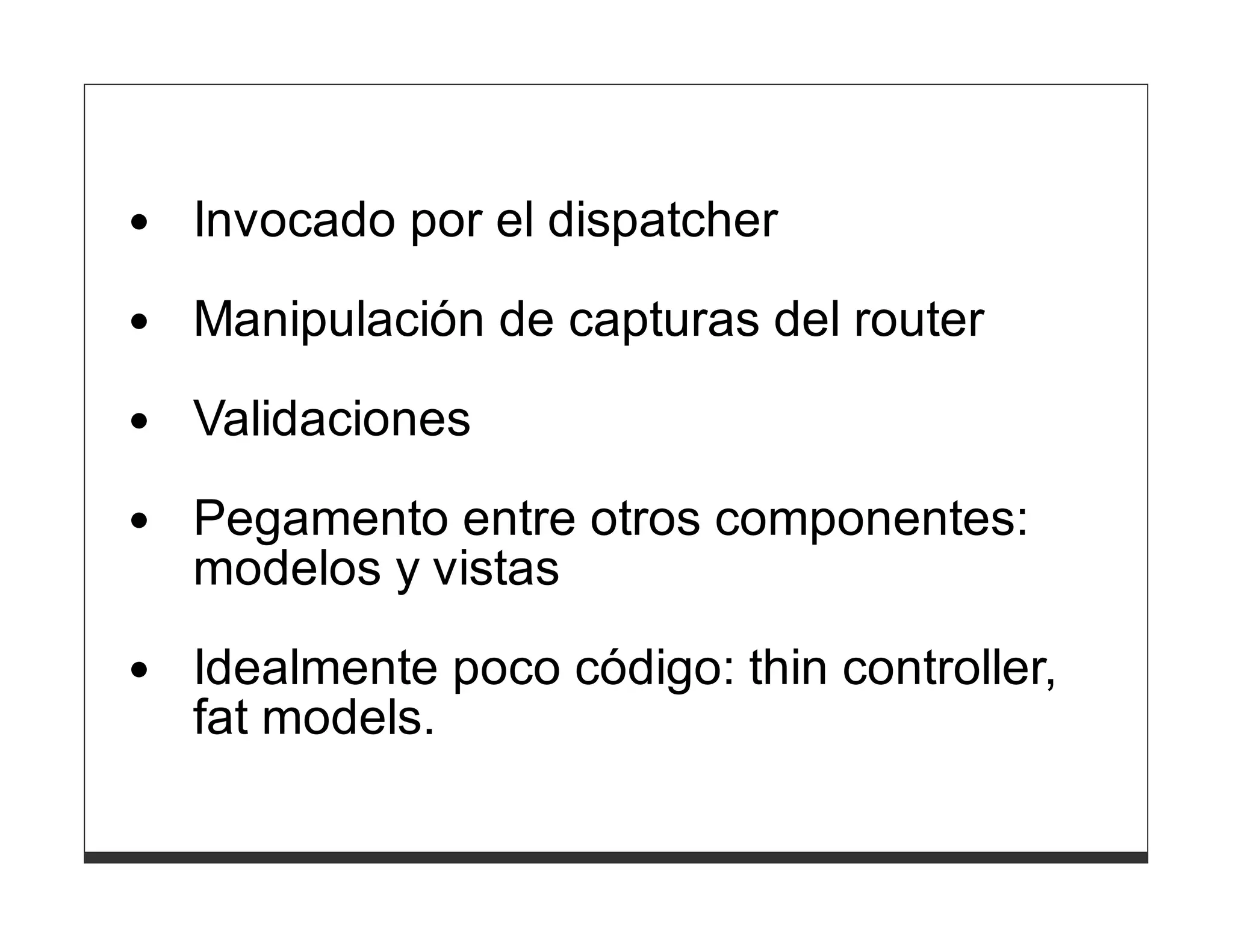 Invocado por el dispatcher
Manipulación de capturas del router

Validaciones
Pegamento entre otros componentes:
modelos y vistas
Idealmente poco código: thin controller,
fat models.
 
