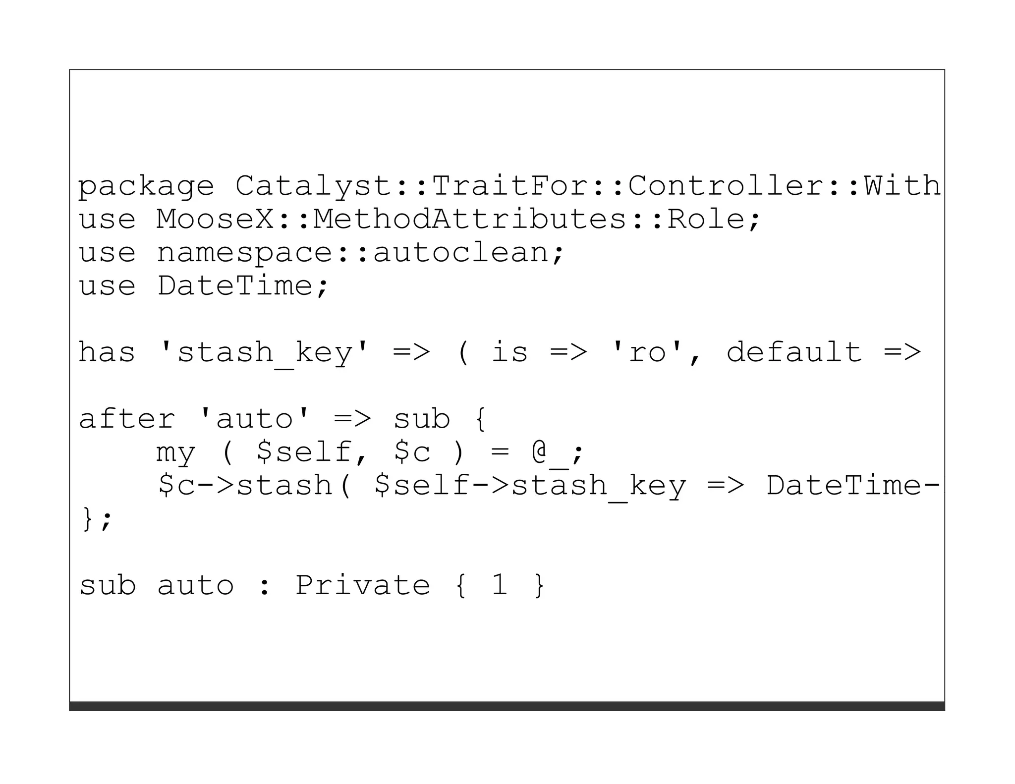 package Catalyst::TraitFor::Controller::WithDate
use MooseX::MethodAttributes::Role;
use namespace::autoclean;
use DateTime;

has 'stash_key' => ( is => 'ro', default => 'dat
after 'auto' => sub {
    my ( $self, $c ) = @_;
    $c->stash( $self->stash_key => DateTime->now
};
sub auto : Private { 1 }
 