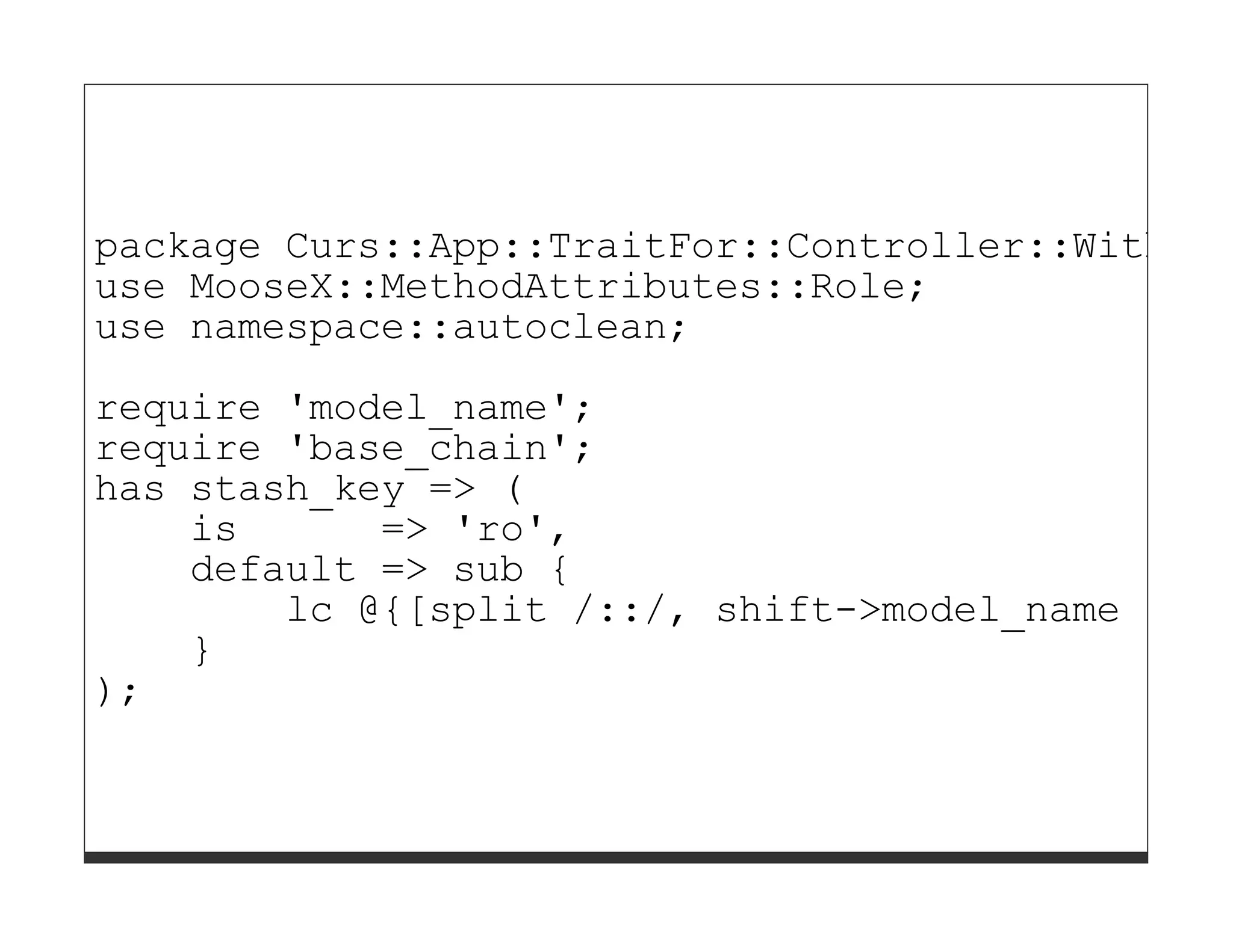 package Curs::App::TraitFor::Controller::WithDBI
use MooseX::MethodAttributes::Role;
use namespace::autoclean;

require 'model_name';
require 'base_chain';
has stash_key => (
    is      => 'ro',
    default => sub {
        lc @{[split /::/, shift->model_name ]}[-
    }
);
 