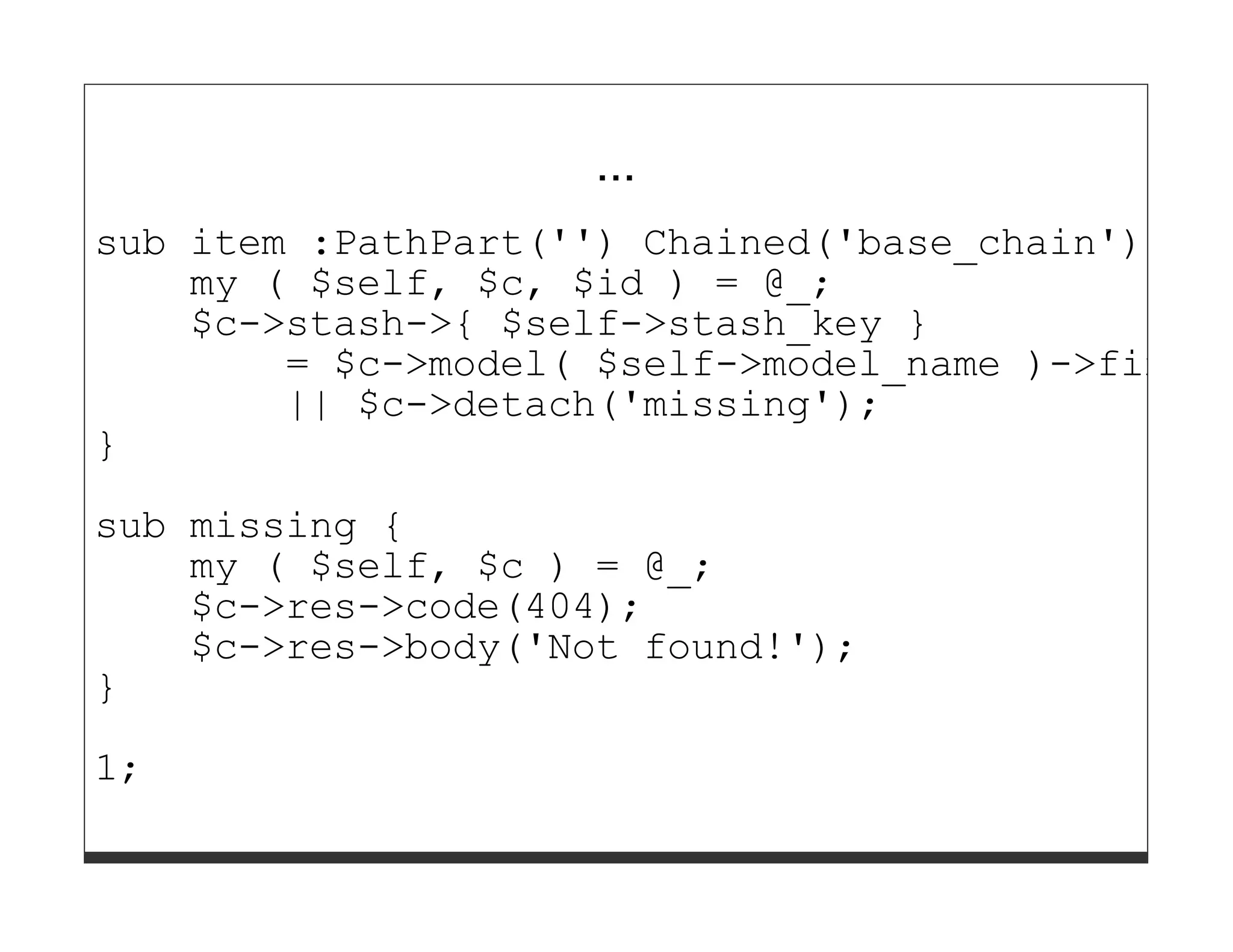...
sub item :PathPart('') Chained('base_chain') Cap
    my ( $self, $c, $id ) = @_;
    $c->stash->{ $self->stash_key }
        = $c->model( $self->model_name )->find($
        || $c->detach('missing');
}

sub missing {
    my ( $self, $c ) = @_;
    $c->res->code(404);
    $c->res->body('Not found!');
}
1;
 