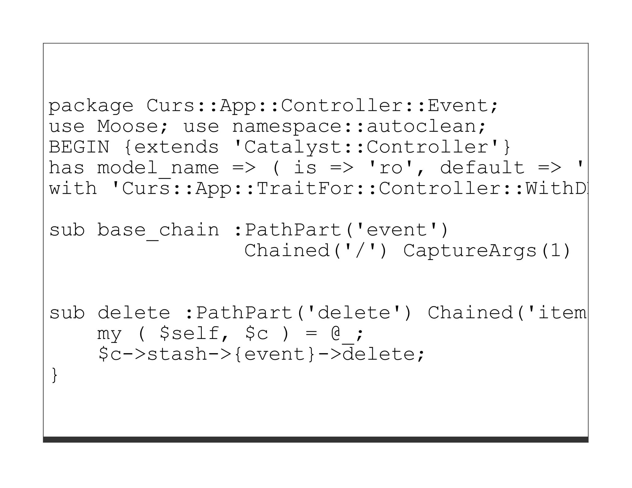 package Curs::App::Controller::Event;
use Moose; use namespace::autoclean;
BEGIN {extends 'Catalyst::Controller'}
has model_name => ( is => 'ro', default => 'DB::
with 'Curs::App::TraitFor::Controller::WithDBIC'

sub base_chain :PathPart('event')
                Chained('/') CaptureArgs(1) {}

sub delete :PathPart('delete') Chained('item') A
    my ( $self, $c ) = @_;
    $c->stash->{event}->delete;
}
 