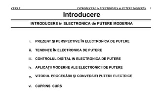 CURS 1 INTRODUCERE in ELECTRONICA de PUTERE MODERNA 1
Introducere
INTRODUCERE in ELECTRONICA de PUTERE MODERNA
i. PREZENT ŞI PERSPECTIVE ÎN ELECTRONICA DE PUTERE
ii. TENDINŢE ÎN ELECTRONICA DE PUTERE
iii. CONTROLUL DIGITAL IN ELECTRONICA DE PUTERE
iv. APLICAŢII MODERNE ALE ELECTRONICII DE PUTERE
v. VITORUL PROCESĂRII ŞI CONVERSIEI PUTERII ELECTRICE
vi. CUPRINS CURS
 