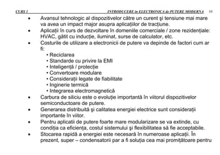 CURS 1 INTRODUCERE in ELECTRONICA de PUTERE MODERNA 10
 Avansul tehnologic al dispozitivelor către un curent şi tensiune mai mare
va avea un impact major asupra aplicaţiilor de tracţiune.
 Aplicaţii în curs de dezvoltare în domeniile comerciale / zone rezidenţiale:
HVAC, gătit cu inducţie, iluminat, surse de calculator, etc.
 Costurile de utilizare a electronicii de putere va depinde de factori cum ar
fi:
• Reciclarea
• Standarde cu privire la EMI
• Inteligenţă / protecţie
• Convertoare modulare
• Consideraţii legate de fiabilitate
• Inginerie termică
• Integrarea electromagnetică
 Carbura de siliciu este o evoluţie importantă în viitorul dispozitivelor
semiconductoare de putere.
 Generarea distribuită şi calitatea energiei electrice sunt consideraţii
importante în viitor.
 Pentru aplicatii de putere foarte mare modularizare se va extinde, cu
condiţia ca eficienţa, costul sistemului şi flexibilitatea să fie acceptabile.
 Stocarea rapidă a energiei este necesară în numeroase aplicaţii. În
prezent, super – condensatorii par a fi soluţia cea mai promiţătoare pentru
 