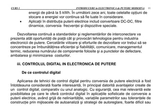 CURS 1 INTRODUCERE in ELECTRONICA de PUTERE MODERNA 11
energii de până la 5 kWh. În următorii zece ani, toate celelalte opţiuni de
stocare a energiei vor continua să fie luate în considerare.
 Aplicaţii în distribuţia puterii electrice includ convertoare DC-DC, filtre
dinamice, conversia frecvenţei şi dispozitive speciale.
Dezvoltarea continuă a standardelor şi reglementărilor de interconectare va
prezenta atât oportunităţi de piaţă cât şi provocări tehnologice pentru industria
electronicii de putere. Cercetările viitoare şi eforturile de dezvoltare vor trebui să se
concentreze pe îmbunătăţirea eficienţei şi fiabilităţii, comunicare, managementul
termic, reducerea numărului de componente folosite şi a punctelor de defectare,
ambalarea şi minimizarea costurilor.
iii. CONTROLUL DIGITAL IN ELECTRONICA DE PUTERE
De ce controlul digital
Aplicarea de tehnici de control digital pentru conversia de putere electrică a fost
întotdeauna considerată foarte interesantă, în principal datorită avantajelor create de
un control digital, comparativ cu unul analogic. Cu siguranţă, cea mai relevantă este
posibilitatea pe care le oferă controlul digital în aplicaţiile sofisticate de conversie a
puterii electrice, având grijă de neliniarităţile, variaţiile parametrilor sau toleranţele de
construcţie prin mijloacele de autoanaliză şi strategii de autoreglare, foarte dificil sau
 