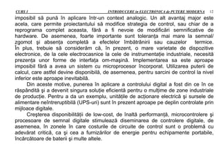 CURS 1 INTRODUCERE in ELECTRONICA de PUTERE MODERNA 12
imposibil să pună în aplicare într-un context analogic. Un alt avantaj major este
acela, care permite proiectantului să modifice strategia de control, sau chiar de a
reprograma complet aceasta, fără a fi nevoie de modificări semnificative de
hardware. De asemenea, foarte importante sunt toleranţa mai mare la semnal/
zgomot şi absenţa completă a efectelor îmbătrânirii sau cauzelor termice.
În plus, trebuie să considerăm că, în prezent, o mare varietate de dispozitive
electronice, de la cele electrocasnice la cele de instrumentaţie industriale, necesită
prezenţa unor forme de interfaţa om-maşină. Implementarea sa este aproape
imposibil fără a avea un sistem cu microprocesor încorporat. Utilizarea puterii de
calcul, care astfel devine disponibilă, de asemenea, pentru sarcini de control la nivel
inferior este aproape inevitabilă.
Din aceste motive, punerea în aplicare a controlului digital a fost din ce în ce
răspândită şi a devenit singura soluţie eficientă pentru o mulţime de zone industriale
de producţie. Pentru a da un exemplu, unităţile de acţionare electrică şi sursele de
alimentare neîntreruptibilă (UPS-uri) sunt în prezent aproape pe deplin controlate prin
mijloace digitale.
Creşterea disponibilităţii de low-cost, de înaltă performanţă, microcontrolere şi
procesoare de semnal digitale stimulează diseminarea de controlere digitale, de
asemenea, în zonele în care costurile de circuite de control sunt o problemă cu
adevărat critică, ca şi cea a furnizărilor de energie pentru echipamente portabile,
încărcătoare de baterii şi multe altele.
 