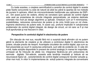 CURS 1 INTRODUCERE in ELECTRONICA de PUTERE MODERNA 13
Cu toate acestea, o creştere semnificativă a cererilor de control digital în aceste
pieţe foarte concurente nu este de natură să aibă loc până la apariţia de noi metode
de punere în aplicare, diferit de microcontrolerele tradiţionale sau aplicarea de DSP-
uri.. Din acest punct de vedere, efortul de cercetare spre aplicaţii de control digital
este axat pe proiectarea de circuite integrate personalizate, pe sisteme dedicate
orientate mai mult pe design algoritmic şi aplicaţii. Chestiuni cum ar fi minimizarea,
scalabilitatea, reducerea consumului de putere şi de ciclu limită juca un rol cheie.
Ingineria electronica de putere este, în acest caz, profund implicată în soluţionarea
problemelor de control digital integrat, de design de circuit, un rol care va fi şi mai
mult aprofundat şi mai frecvent în viitor.
Perspective în controlul digital în electronica de putere
Din discuţia de mai sus, rezultă fără nici o surpriză dacă afirmăm că ne putem
gândi la elemente de creştere şi de utilizare a controlului digital în electronica de
putere, situaţie practic de neoprit. Avantajele circuitelor de control digital, aşa cum au
fost prezentate pe scurt în secţiunea anterioară, sunt atât de evidente că, în cele din
urmă, toate soluţiile disponibile în prezent de control analogic,în marea lor majoritate,
urmează să fie înlocuite de altele noi, integrarea făcându-se prin prelucrarea de
semnale digitale. Într-adevăr, aceasta este tendinţa imediată şi trebuie să se
recunoască faptul că , caracteristicile de control digital corespund nevoilor actuale şi,
chiar mai mult, în viitor în implementarea de soluţii puternic integrate de convertoare
 