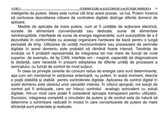 CURS 1 INTRODUCERE in ELECTRONICA de PUTERE MODERNA 14
inteligente de putere. Ideea este numai cât timp acest proces va lua. Putem încerca
să contureze dezvoltarea viitoare de controlere digitale distinge diferite domenii de
aplicare.
Mediile de aplicaţie de mare putere, cum ar fi unităţile de acţionare electrică,
sursele de alimentare convenţională sau dedicate, surse de alimentare
neîntreruptibile, interfeţele de surse de energie regenerabile, sunt susceptibile de a fi
dezvoltate în conformitate cu aceeaşi organizare hardware de bază pentru o lungă
perioadă de timp. Utilizarea de unităţi microcontrolere sau procesoare de semnale
digitale în acest domeniu este probabil să rămână foarte intensă. Tendinţa de
evoluţie va fi probabil reprezentată de integrarea tot mai mare de funcţii de nivel
superior, de exemplu, de tip CAN, interfeţe om - maşină, capacităţi de diagnosticare
la distanţă, care necesită în prezent adoptarea de diferite unităţi de procesare a
semnalului, cu funcţii de control de nivel scăzut.
În ceea ce priveşte cererile de consum redus de energie care sunt determinante,
aşa cum am menţionat în secţiunea anterioară, nu putem, în acest moment, descrie
o piaţă stabilită şi stabilă pentru controlerele digitale. Aplicarea de control digital în
acest domeniu este obiectul unor cercetări intense. În viitorul apropiat, noi soluţii de
control pot fi anticipate, care vor înlocui controlul analogic echivalent cu soluţii
digitale, într-un mod care poate fi considerat aproape transparent pentru utilizator.
Succesiv, integrarea completă a circuitelor de putere şi de control este de natură să
determine o schimbare radicală în modul în care convertoarele de putere de mare
eficienţă sunt proiectate şi realizate.
 