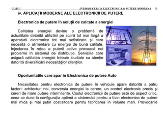 CURS 1 INTRODUCERE in ELECTRONICA de PUTERE MODERNA 15
iv. APLICAŢII MODERNE ALE ELECTRONICII DE PUTERE
Electronica de putere în soluţii de calitate a energiei
Calitatea energiei devine o problemă de
actualitate datorită utilizării pe scară tot mai largă a
aparaturii electronice tot mai sofisticate şi care
necesită o alimentare cu energie de bună calitate.
Injectarea în reţea a puterii active provoacă noi
probleme în sistemul de distribuţie. Serviciile care
asigură calitatea energiei trebuie studiate cu atenţie
datorită diversificării necesităţilor clienţilor.
Oportunitatile care apar în Electronica de putere Auto
Necesitatea pentru electronica de putere în vehicule apare datorită a patru
factori: arhitecturi noi, conversia energiei la cerere, un control electronic precis şi
cereri de mare putere intermitente. Costul electronicii de putere este de aspect critic,
ceea ce duce la configuraţia optimă a sistemului pentru a face electronica de putere
mai mică şi mai puţin costisitoare pentru fabricarea în volume mari. Provocările
 