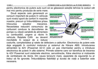 CURS 1 INTRODUCERE in ELECTRONICA de PUTERE MODERNA 16
pentru electronica de putere auto sunt să se găsească soluţiile tehnice la costuri cât
mai mici pentru producţia de serie mare.
Două aspecte care generează un
consum important de putere în vehicule
sunt nivelul sporit de confort în masinile
noastre, precum şi îmbunătăţirea şi/sau
înlocuirea soluţiilor mecanice.
Necesitatea reducerii consumului de
carburant conduce la dezvoltarea de
pompe cu viteză variabilă de alimentare
cu combustibil, ungere şi răcire în
vehicule. Reţelele CAN au devenit
inevitabile în scopul de a reduce
costurile, complexitatea şi ratele de defectare a cablurilor. Electronica de putere este
deja angajată în controlul motorului şi sistemul de frânare ABS. Introducerea
alimentării la 42V (Powernet 42-V) este un pas intermediar pentru a introduce
electronica de putere în alte sisteme. Primele sisteme care vor beneficia de trecerea
la 42V Powernet sunt sistemele electrice, servodirectie, frâne electrice si motoarele
de ventilatoare de răcire. Din cauza tensiunii mare, aspectele de siguranţă nu ar
trebui să fie ignorate. Îmbunătăţirea fiabilităţii şi durata de viaţă a bateriilor este
necesara.
 