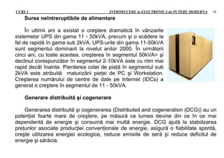 CURS 1 INTRODUCERE in ELECTRONICA de PUTERE MODERNA 18
Surse neîntreruptibile de alimentare
În ultimii ani a existat o creştere dramatică în vânzarile
sistemelor UPS din gama 11 - 50kVA, precum şi o scădere la
fel de rapidă în gama sub 2kVA. UPS-urile din gama 11-50kVA
sunt segmentul dominant la nivelul anilor 2000. În următorii
cinci ani, cu toate acestea, creşterea în segmentul 50kVA> şi
declinul corespunzător în segmentul 2-10kVA este cu ritm mai
rapid decât înainte. Pierderea cotei de piaţă în segmentul sub
2kVA este atribuită maturizării pieţei de PC şi Workstation.
Creşterea numărului de centre de date pe Internet (IDCs) a
generat o creştere în segmentul de 11 - 50kVA.
Generare distribuită şi cogenerare
Generarea distribuită şi cogenerarea (Distributed and cogeneration (DCG)) au un
potenţial foarte mare de creştere, pe măsură ce lumea devine din ce în ce mai
dependentă de energie şi consumă mai multă energie. DCG ajută la stabiilzarea
preţurilor asociate producţiei convenţionale de energie, asigură o fiabilitate sporită,
creşte utilizarea energiei ecologice, reduce emisiile de seră şi reduce deficitul de
energie şi sărăcia.
 