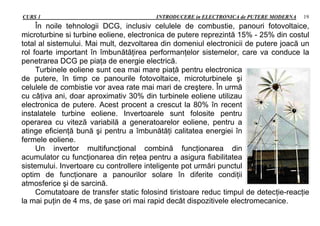 CURS 1 INTRODUCERE in ELECTRONICA de PUTERE MODERNA 19
În noile tehnologii DCG, inclusiv celulele de combustie, panouri fotovoltaice,
microturbine si turbine eoliene, electronica de putere reprezintă 15% - 25% din costul
total al sistemului. Mai mult, dezvoltarea din domeniul electronicii de putere joacă un
rol foarte important în îmbunătăţirea performanţelor sistemelor, care va conduce la
penetrarea DCG pe piaţa de energie electrică.
Turbinele eoliene sunt cea mai mare piaţă pentru electronica
de putere, în timp ce panourile fotovoltaice, microturbinele şi
celulele de combistie vor avea rate mai mari de creştere. În urmă
cu câţiva ani, doar aproximativ 30% din turbinele eoliene utilizau
electronica de putere. Acest procent a crescut la 80% în recent
instalatele turbine eoliene. Invertoarele sunt folosite pentru
operarea cu viteză variabilă a generatoarelor eoliene, pentru a
atinge eficienţă bună şi pentru a îmbunătăţi calitatea energiei în
fermele eoliene.
Un invertor multifuncţional combină funcţionarea din
acumulator cu funcţionarea din reţea pentru a asigura fiabilitatea
sistemului. Invertoare cu controllere inteligente pot urmări punctul
optim de funcţionare a panourilor solare în diferite condiţii
atmosferice şi de sarcină.
Comutatoare de transfer static folosind tiristoare reduc timpul de detecţie-reacţie
la mai puţin de 4 ms, de şase ori mai rapid decât dispozitivele electromecanice.
 