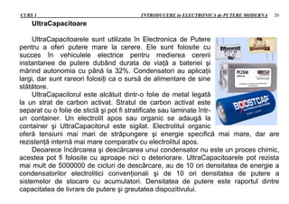 CURS 1 INTRODUCERE in ELECTRONICA de PUTERE MODERNA 20
UltraCapacitoare
UltraCapacitoarele sunt utilizate în Electronica de Putere
pentru a oferi putere mare la cerere. Ele sunt folosite cu
succes în vehiculele electrice pentru medierea cererii
instantanee de putere dubând durata de viaţă a bateriei şi
mărind autonomia cu până la 32%. Condensatori au aplicaţii
largi, dar sunt rareori folosiţi ca o sursă de alimentare de sine
stătătore.
UltraCapacitorul este alcătuit dintr-o folie de metal legată
la un strat de carbon activat. Stratul de carbon activat este
separat cu o folie de sticlă şi pot fi stratificate sau laminate într-
un container. Un electrolit apos sau organic se adaugă la
container şi UltraCapacitorul este sigilat. Electrolitul organic
oferă tensiuni mai mari de străpungere şi energie specifică mai mare, dar are
rezistenţă internă mai mare comparativ cu electrolitul apos.
Deoarece încărcarea şi descărcarea unui condensator nu este un proces chimic,
acestea pot fi folosite cu aproape nici o deteriorare. UltraCapacitoarele pot rezista
mai mult de 5000000 de cicluri de descărcare, au de 10 ori densitatea de energie a
condensatorilor electrolitici convenţionali şi de 10 ori densitatea de putere a
sistemelor de stocare cu acumulatori. Densitatea de putere este raportul dintre
capacitatea de livrare de putere şi greutatea dispozitivului.
 