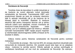 CURS 1 INTRODUCERE in ELECTRONICA de PUTERE MODERNA 21
Variatoare de frecvenţă
Tendinţe cheie de dezvoltare în unităţi industriale şi
de tracţiune de curent alternativ includ dominaţia
variatoarelor de frecvenţă. Tranzistoarele IGBT sunt
predominant folosite pe post de contactor electronic
atât în aplicaţii industriale cât şi de tracţiune de la
kilowaţi până la multi-MW. Realizări în tracţiune
electrică atât pentru transportul feroviar cât şi pentru
vehicule rutiere sunt aşteptate, inclusiv invertoare de
tracţiune în toate dimensiunile. Aspectele cheie
curente, cum ar fi calitatea puterii de intrare şi efectele
comutării tranzistoarelor IGBT rapide asupra maşinilor
şi interferenţele electromagnetice (EMI) urmează să fie
studiate în detaliu.
Câteva motive pentru folosirea variatoarelor de frecvenţă pentru controlul
motoarelor:
1. Economiile de energie - Mai mult de 65% din energia electrică industrială este
consumată de motoarele electrice. Din această cauză este logic să se adapteze
viteza motorului la cerinţle sarcinii. Diferite aplicaţii ca pompe centrifugale si
ventilatoare beneficiază cel mai mult de variatoarele de frecvenţă. De exemplu,
 