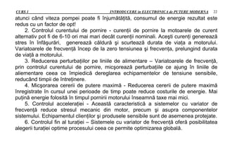 CURS 1 INTRODUCERE in ELECTRONICA de PUTERE MODERNA 22
atunci când viteza pompei poate fi înjumătăţită, consumul de energie rezultat este
redus cu un factor de opt!
2. Controlul curentului de pornire - curenţii de pornire la motoarele de curent
alternativ pot fi de 6-10 ori mai mari decât curenţii nominali. Aceşti curenţi generează
stres în înfăşurări, generează căldură şi scurtează durata de viaţa a motorului.
Variatoarele de frecvenţă încep de la zero tensiunea şi frecvenţa, prelungind durata
de viaţă a motorului.
3. Reducerea perturbaţiilor pe liniile de alimentare – Variatoarele de frecvenţă,
prin controlul curentului de pornire, micşorează perturbaţiile ce ajung în liniile de
aliementare ceea ce împiedică dereglarea echipamentelor de tensiune sensibile,
reducând timpii de întreţinere.
4. Micşorarea cererii de putere maximă - Reducerea cererii de putere maximă
înregistrate în cursul unei perioade de timp poate reduce costurile de energie. Mai
puţină energie folosită în timpul pornirii motorului înseamnă taxe mai mici.
5. Controlul acceleraţiei - Această caracteristică a sistemelor cu variator de
frecvenţă reduce stresul mecanic din motor, precum şi asupra componentelor
sistemului. Echipamentul clienţilor şi produsele sensibile sunt de asemenea protejate.
6. Controlul fin al turaţiei – Sistemele cu variator de frecvenţă oferă posibilitatea
alegerii turaţiei optime procesului ceea ce permite optimizarea globală.
 