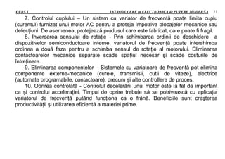 CURS 1 INTRODUCERE in ELECTRONICA de PUTERE MODERNA 23
7. Controlul cuplului – Un sistem cu variator de frecvenţă poate limita cuplu
(curentul) furnizat unui motor AC pentru a proteja împotriva blocajelor mecanice sau
defecţiuni. De asemenea, protejează produsul care este fabricat, care poate fi fragil.
8. Inversarea sensului de rotaţie - Prin schimbarea ordinii de deschidere a
dispozitivelor semiconductoare interne, variatorul de frecvenţă poate intershimba
ordinea a două faza pentru a schimba sensul de rotaţie al motorului. Eliminarea
contactoarelor mecanice separate scade spaţiul necesar şi scade costurile de
întreţinere.
9. Eliminarea componentelor – Sistemele cu variatoare de frecvenţă pot elimina
componente externe-mecanice (curele, transmisii, cutii de viteze), electrice
(automate programabile, contactoare), precum şi alte controllere de proces.
10. Oprirea controlată - Controlul decelerării unui motor este la fel de important
ca şi controlul acceleraţiei. Timpul de oprire trebuie să se potrivească cu aplicaţia
variatorul de frecvenţă putând funcţiona ca o frână. Beneficiile sunt creşterea
productivităţii şi utilizarea eficientă a materiei prime.
 