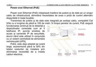 CURS 1 INTRODUCERE in ELECTRONICA de PUTERE MODERNA 24
Power over Ethernet (PoE)
Power over Ethernet (PoE) integrează trasferul de putere şi de date pe un singur
cablu de infrastructură, eliminând necesitatea de avea o priză de curent alternativ
disponibilă în toate locaţiile.
Transmisia de putere şi de date este integrată pe acelaşi cablu, compatibil Cat
5/5e cu o lungime de până la 100 de metri. În timpul penelor de curent, PoE asigură
funcţionarea continuă de la distanţă a
dispozitivelor conectate cum ar fi
telefoane IP, puncte wireless de
acces şi camerele IP de securitate,
atunci când este utilizat în conjuncţie
cu un sistem centralizat de alimentare
neîntreruptă (UPS).
PoEe, este deja adoptat pe scară
largă, economisind până la 50% din
totalul costurilor de instalare prin
eliminarea necesităţii de a instala
cabluri electrice.
 