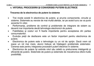 CURS 1 INTRODUCERE in ELECTRONICA de PUTERE MODERNA 25
v. VIITORUL PROCESĂRII ŞI CONVERSIEI PUTERII ELECTRICE
Trecerea de la electronica de putere la sisteme
 Trei nivele există în electronica de putere, şi anume componente, circuite şi
sisteme. Sistemele au nevoie de mai multă atenţie, iar pe acest lucru se va pune
accentul în viitor.
 Performanţa, probleme de control şi problemele de integrare de sistem au
devenit mai importante decât tehnologia electronicii de putere.
 Fiabilitatea şi costul vor fi foarte importante pentru acceptarea din partea
consumatorilor.
 Evoluţia pieţii de desfacere este un factor important pentru electronica de
putere.
 Electronica de putere este o tehnologie cu un rol de sprijin. Dacă vrem să
joace un rol mai mare, atunci trebuie să înţelegem problemele sistemelor.
Cererea este pentru integrarea procesării puterii electrice în sisteme.
 Electronica de putere îşi extinde rolul său odată cu prelucrarea inteligentă şi
eficientă de putere. Sistemele de putere şi sistemele de mecatronica oferă multe
posibilităţi.
 