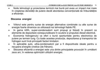 CURS 1 INTRODUCERE in ELECTRONICA de PUTERE MODERNA 26
 Noile tehnologii şi proiectarea termică mai bună pot avea un impact mai mare
în creşterea densităţii de putere decât abordarea convenţională de îmbunătăţire
a eficienţei.
Stocarea energiei
 Viitorul este pentru surse de energie alternative combinate cu alte surse de
energie foarte dinamice ce utilizează noi tehnologii fiabile PE.
 In gama kWh, super-condensatorii sunt propuşi şi folosiţi în prezent ca
elemente de depozitare corespunzătoare în scutere si propulsie diesel electrică.
 Economia hidrogenului va oferi o bună oportunitate pentru electronica de
putere pe termen lung. Cu toate acestea producţia, depozitarea şi transportul de
hidrogen sunt încă principalii factori limitatori.
 În aplicaţiile auto, ultra-condensatorii par a fi dispozitivele ideale pentru a
recupera energiile cinetice (de frânare).
 Stocarea eficientă a energiei este una dintre principalele provocări în următorii
zece ani, în vederea optimizării utilizării energiei.
 