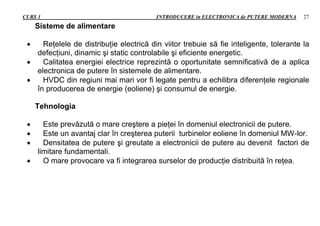 CURS 1 INTRODUCERE in ELECTRONICA de PUTERE MODERNA 27
Sisteme de alimentare
 Reţelele de distribuţie electrică din viitor trebuie să fie inteligente, tolerante la
defecţiuni, dinamic şi static controlabile şi eficiente energetic.
 Calitatea energiei electrice reprezintă o oportunitate semnificativă de a aplica
electronica de putere în sistemele de alimentare.
 HVDC din regiuni mai mari vor fi legate pentru a echilibra diferenţele regionale
în producerea de energie (eoliene) şi consumul de energie.
Tehnologia
 Este prevăzută o mare creştere a pieţei în domeniul electronicii de putere.
 Este un avantaj clar în creşterea puterii turbinelor eoliene în domeniul MW-lor.
 Densitatea de putere şi greutate a electronicii de putere au devenit factori de
limitare fundamentali.
 O mare provocare va fi integrarea surselor de producţie distribuită în reţea.
 
